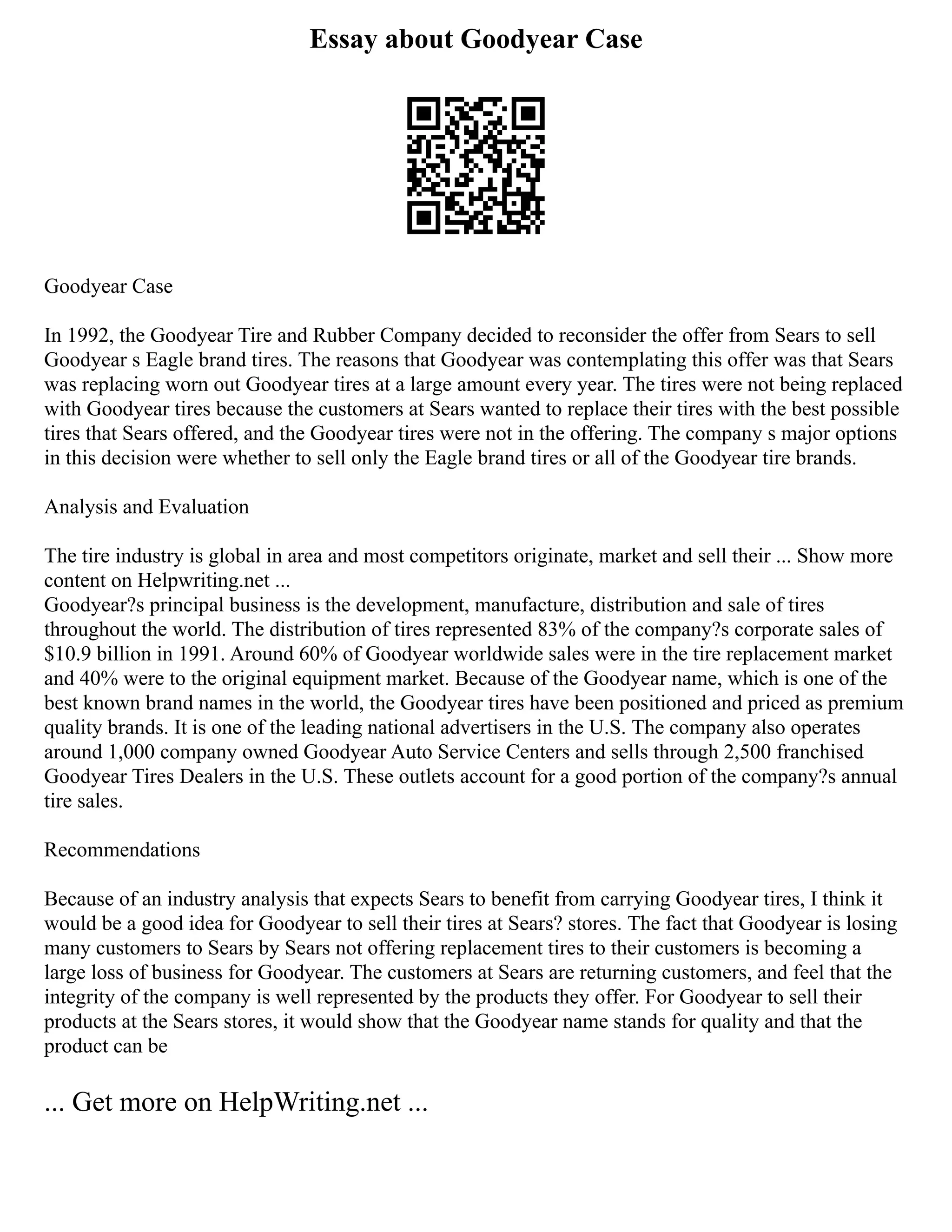 Essay about Goodyear Case
Goodyear Case
In 1992, the Goodyear Tire and Rubber Company decided to reconsider the offer from Sears to sell
Goodyear s Eagle brand tires. The reasons that Goodyear was contemplating this offer was that Sears
was replacing worn out Goodyear tires at a large amount every year. The tires were not being replaced
with Goodyear tires because the customers at Sears wanted to replace their tires with the best possible
tires that Sears offered, and the Goodyear tires were not in the offering. The company s major options
in this decision were whether to sell only the Eagle brand tires or all of the Goodyear tire brands.
Analysis and Evaluation
The tire industry is global in area and most competitors originate, market and sell their ... Show more
content on Helpwriting.net ...
Goodyear?s principal business is the development, manufacture, distribution and sale of tires
throughout the world. The distribution of tires represented 83% of the company?s corporate sales of
$10.9 billion in 1991. Around 60% of Goodyear worldwide sales were in the tire replacement market
and 40% were to the original equipment market. Because of the Goodyear name, which is one of the
best known brand names in the world, the Goodyear tires have been positioned and priced as premium
quality brands. It is one of the leading national advertisers in the U.S. The company also operates
around 1,000 company owned Goodyear Auto Service Centers and sells through 2,500 franchised
Goodyear Tires Dealers in the U.S. These outlets account for a good portion of the company?s annual
tire sales.
Recommendations
Because of an industry analysis that expects Sears to benefit from carrying Goodyear tires, I think it
would be a good idea for Goodyear to sell their tires at Sears? stores. The fact that Goodyear is losing
many customers to Sears by Sears not offering replacement tires to their customers is becoming a
large loss of business for Goodyear. The customers at Sears are returning customers, and feel that the
integrity of the company is well represented by the products they offer. For Goodyear to sell their
products at the Sears stores, it would show that the Goodyear name stands for quality and that the
product can be
... Get more on HelpWriting.net ...
 