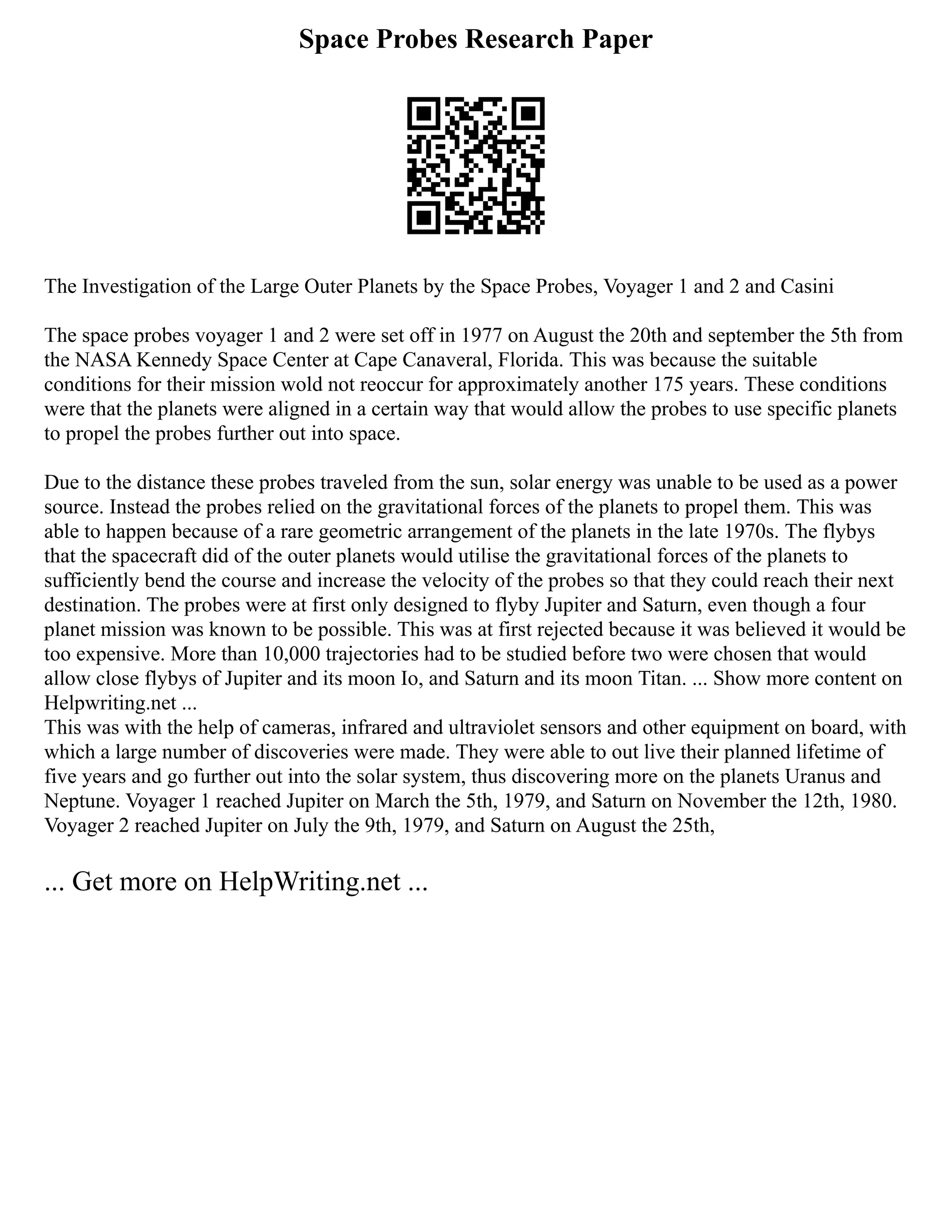 Space Probes Research Paper
The Investigation of the Large Outer Planets by the Space Probes, Voyager 1 and 2 and Casini
The space probes voyager 1 and 2 were set off in 1977 on August the 20th and september the 5th from
the NASA Kennedy Space Center at Cape Canaveral, Florida. This was because the suitable
conditions for their mission wold not reoccur for approximately another 175 years. These conditions
were that the planets were aligned in a certain way that would allow the probes to use specific planets
to propel the probes further out into space.
Due to the distance these probes traveled from the sun, solar energy was unable to be used as a power
source. Instead the probes relied on the gravitational forces of the planets to propel them. This was
able to happen because of a rare geometric arrangement of the planets in the late 1970s. The flybys
that the spacecraft did of the outer planets would utilise the gravitational forces of the planets to
sufficiently bend the course and increase the velocity of the probes so that they could reach their next
destination. The probes were at first only designed to flyby Jupiter and Saturn, even though a four
planet mission was known to be possible. This was at first rejected because it was believed it would be
too expensive. More than 10,000 trajectories had to be studied before two were chosen that would
allow close flybys of Jupiter and its moon Io, and Saturn and its moon Titan. ... Show more content on
Helpwriting.net ...
This was with the help of cameras, infrared and ultraviolet sensors and other equipment on board, with
which a large number of discoveries were made. They were able to out live their planned lifetime of
five years and go further out into the solar system, thus discovering more on the planets Uranus and
Neptune. Voyager 1 reached Jupiter on March the 5th, 1979, and Saturn on November the 12th, 1980.
Voyager 2 reached Jupiter on July the 9th, 1979, and Saturn on August the 25th,
... Get more on HelpWriting.net ...
 