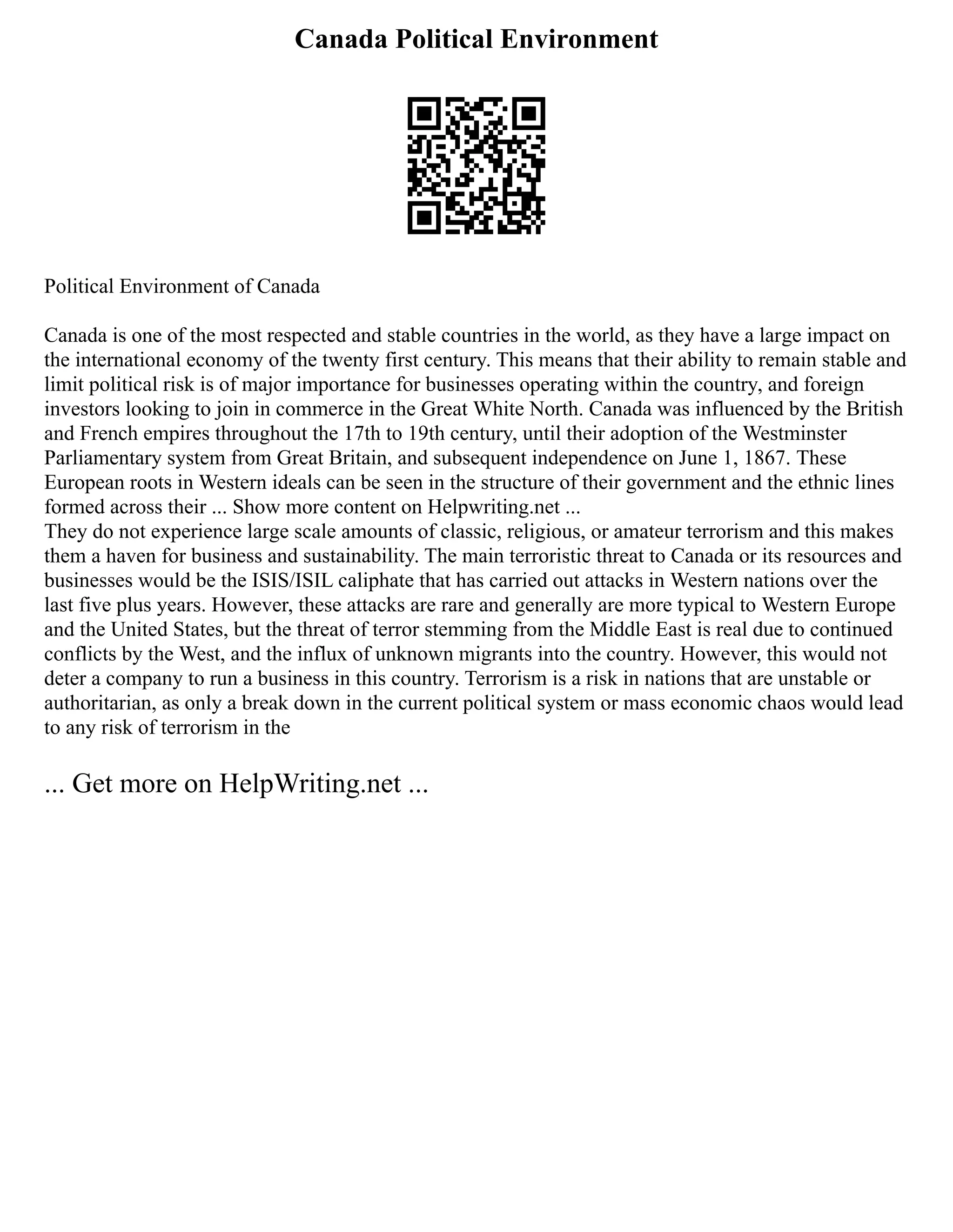 Canada Political Environment
Political Environment of Canada
Canada is one of the most respected and stable countries in the world, as they have a large impact on
the international economy of the twenty first century. This means that their ability to remain stable and
limit political risk is of major importance for businesses operating within the country, and foreign
investors looking to join in commerce in the Great White North. Canada was influenced by the British
and French empires throughout the 17th to 19th century, until their adoption of the Westminster
Parliamentary system from Great Britain, and subsequent independence on June 1, 1867. These
European roots in Western ideals can be seen in the structure of their government and the ethnic lines
formed across their ... Show more content on Helpwriting.net ...
They do not experience large scale amounts of classic, religious, or amateur terrorism and this makes
them a haven for business and sustainability. The main terroristic threat to Canada or its resources and
businesses would be the ISIS/ISIL caliphate that has carried out attacks in Western nations over the
last five plus years. However, these attacks are rare and generally are more typical to Western Europe
and the United States, but the threat of terror stemming from the Middle East is real due to continued
conflicts by the West, and the influx of unknown migrants into the country. However, this would not
deter a company to run a business in this country. Terrorism is a risk in nations that are unstable or
authoritarian, as only a break down in the current political system or mass economic chaos would lead
to any risk of terrorism in the
... Get more on HelpWriting.net ...
 
