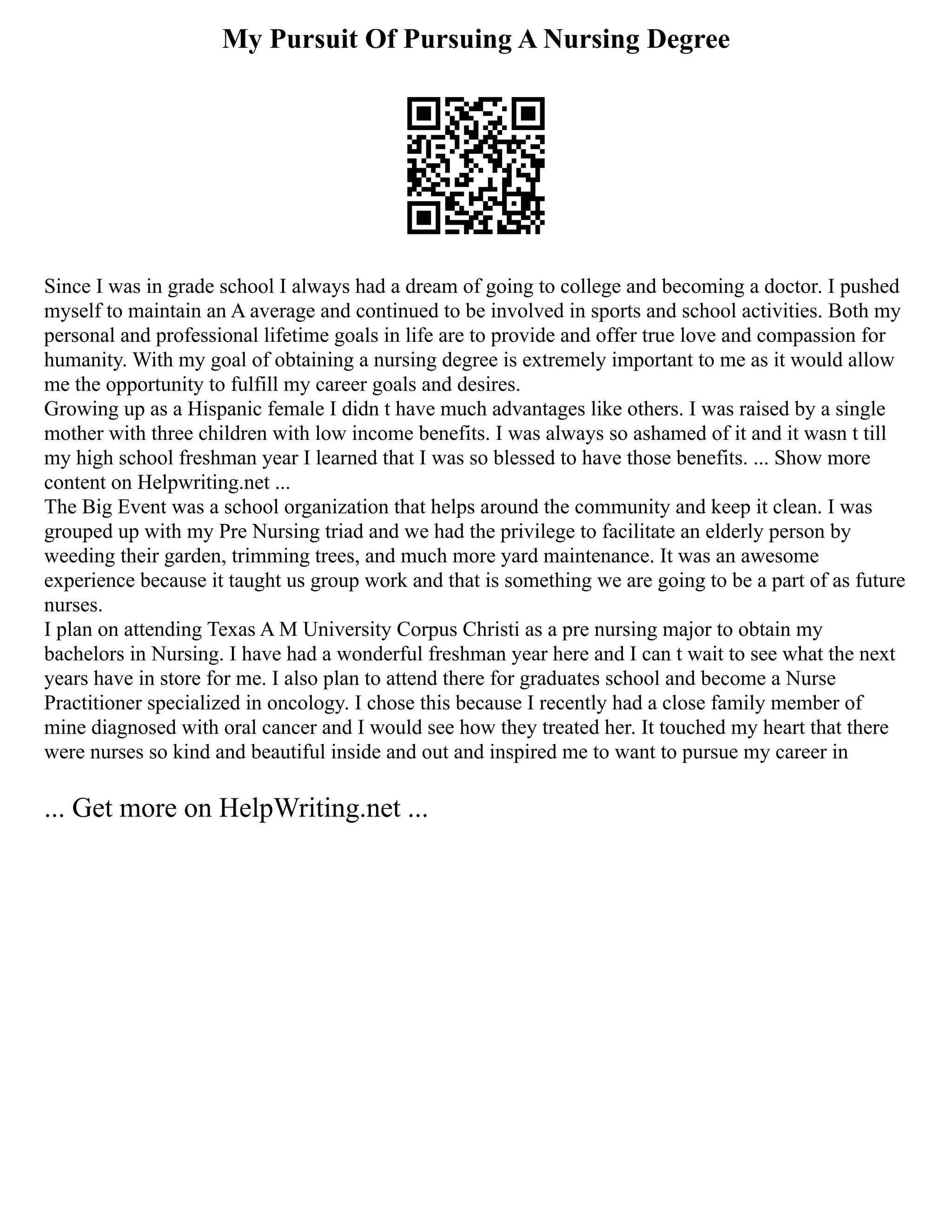 My Pursuit Of Pursuing A Nursing Degree
Since I was in grade school I always had a dream of going to college and becoming a doctor. I pushed
myself to maintain an A average and continued to be involved in sports and school activities. Both my
personal and professional lifetime goals in life are to provide and offer true love and compassion for
humanity. With my goal of obtaining a nursing degree is extremely important to me as it would allow
me the opportunity to fulfill my career goals and desires.
Growing up as a Hispanic female I didn t have much advantages like others. I was raised by a single
mother with three children with low income benefits. I was always so ashamed of it and it wasn t till
my high school freshman year I learned that I was so blessed to have those benefits. ... Show more
content on Helpwriting.net ...
The Big Event was a school organization that helps around the community and keep it clean. I was
grouped up with my Pre Nursing triad and we had the privilege to facilitate an elderly person by
weeding their garden, trimming trees, and much more yard maintenance. It was an awesome
experience because it taught us group work and that is something we are going to be a part of as future
nurses.
I plan on attending Texas A M University Corpus Christi as a pre nursing major to obtain my
bachelors in Nursing. I have had a wonderful freshman year here and I can t wait to see what the next
years have in store for me. I also plan to attend there for graduates school and become a Nurse
Practitioner specialized in oncology. I chose this because I recently had a close family member of
mine diagnosed with oral cancer and I would see how they treated her. It touched my heart that there
were nurses so kind and beautiful inside and out and inspired me to want to pursue my career in
... Get more on HelpWriting.net ...
 