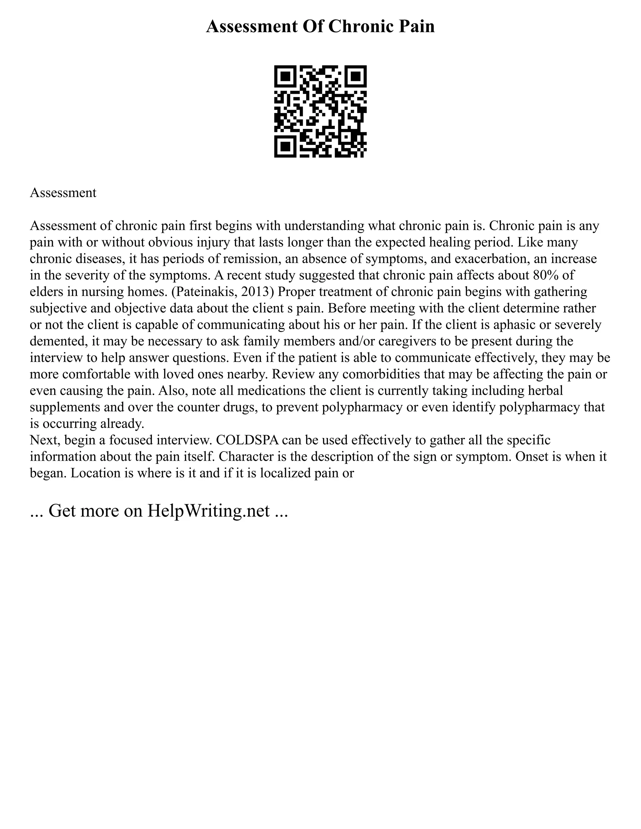 Assessment Of Chronic Pain
Assessment
Assessment of chronic pain first begins with understanding what chronic pain is. Chronic pain is any
pain with or without obvious injury that lasts longer than the expected healing period. Like many
chronic diseases, it has periods of remission, an absence of symptoms, and exacerbation, an increase
in the severity of the symptoms. A recent study suggested that chronic pain affects about 80% of
elders in nursing homes. (Pateinakis, 2013) Proper treatment of chronic pain begins with gathering
subjective and objective data about the client s pain. Before meeting with the client determine rather
or not the client is capable of communicating about his or her pain. If the client is aphasic or severely
demented, it may be necessary to ask family members and/or caregivers to be present during the
interview to help answer questions. Even if the patient is able to communicate effectively, they may be
more comfortable with loved ones nearby. Review any comorbidities that may be affecting the pain or
even causing the pain. Also, note all medications the client is currently taking including herbal
supplements and over the counter drugs, to prevent polypharmacy or even identify polypharmacy that
is occurring already.
Next, begin a focused interview. COLDSPA can be used effectively to gather all the specific
information about the pain itself. Character is the description of the sign or symptom. Onset is when it
began. Location is where is it and if it is localized pain or
... Get more on HelpWriting.net ...
 