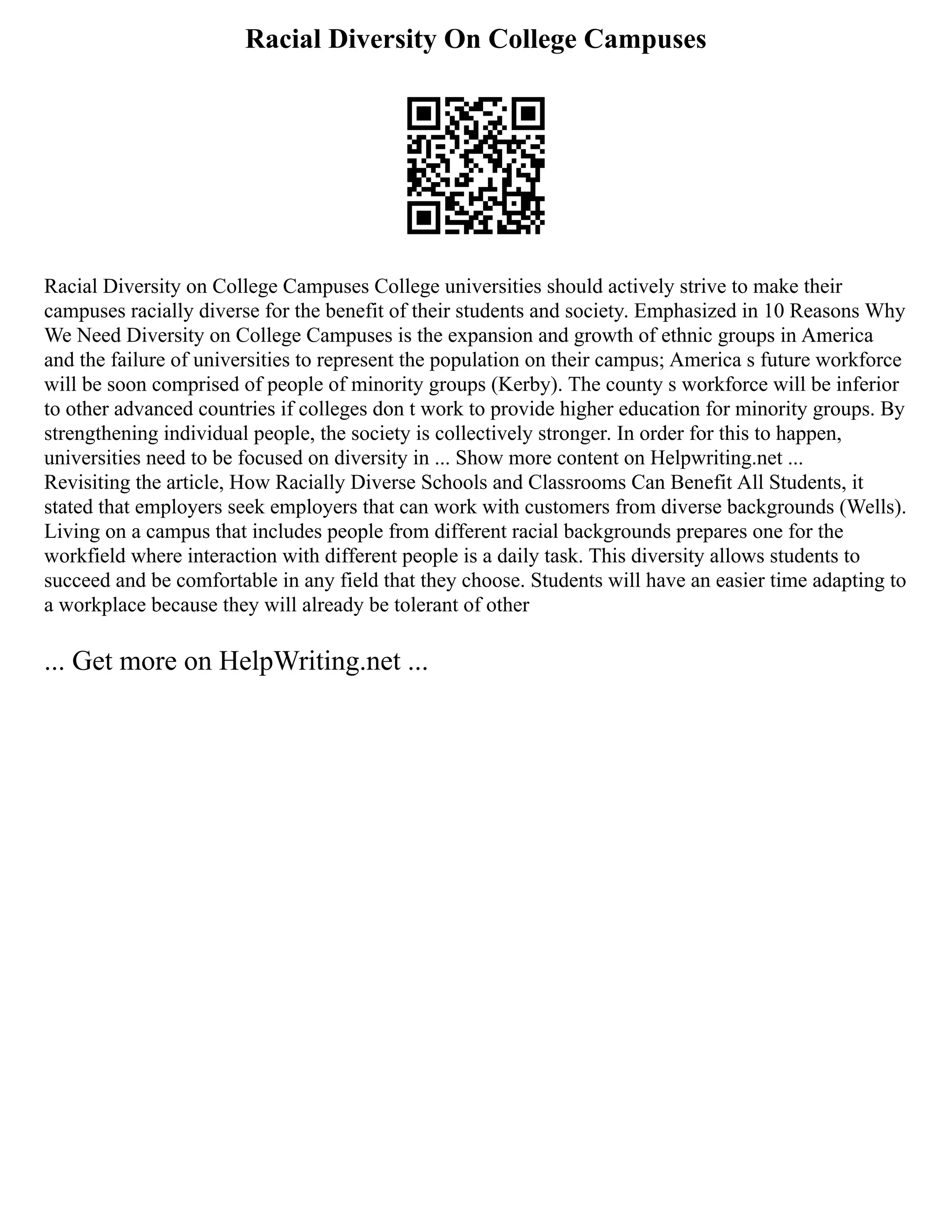 Racial Diversity On College Campuses
Racial Diversity on College Campuses College universities should actively strive to make their
campuses racially diverse for the benefit of their students and society. Emphasized in 10 Reasons Why
We Need Diversity on College Campuses is the expansion and growth of ethnic groups in America
and the failure of universities to represent the population on their campus; America s future workforce
will be soon comprised of people of minority groups (Kerby). The county s workforce will be inferior
to other advanced countries if colleges don t work to provide higher education for minority groups. By
strengthening individual people, the society is collectively stronger. In order for this to happen,
universities need to be focused on diversity in ... Show more content on Helpwriting.net ...
Revisiting the article, How Racially Diverse Schools and Classrooms Can Benefit All Students, it
stated that employers seek employers that can work with customers from diverse backgrounds (Wells).
Living on a campus that includes people from different racial backgrounds prepares one for the
workfield where interaction with different people is a daily task. This diversity allows students to
succeed and be comfortable in any field that they choose. Students will have an easier time adapting to
a workplace because they will already be tolerant of other
... Get more on HelpWriting.net ...
 
