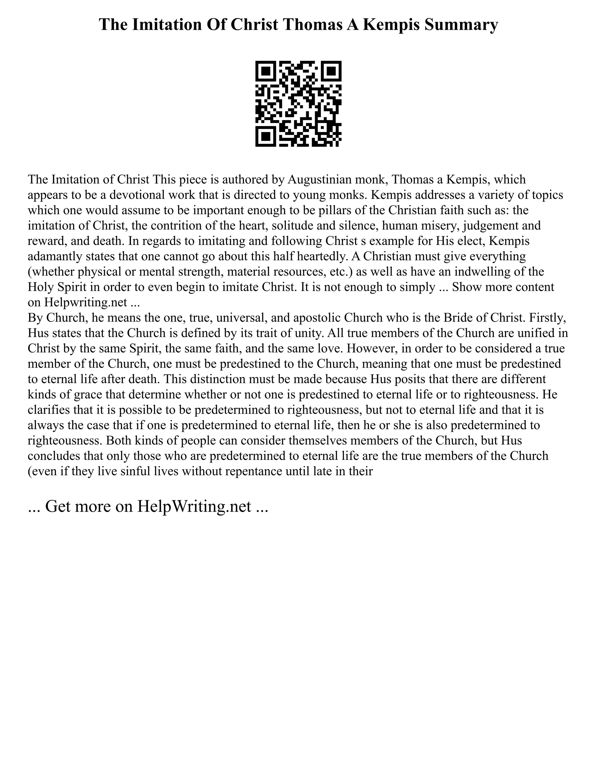 The Imitation Of Christ Thomas A Kempis Summary
The Imitation of Christ This piece is authored by Augustinian monk, Thomas a Kempis, which
appears to be a devotional work that is directed to young monks. Kempis addresses a variety of topics
which one would assume to be important enough to be pillars of the Christian faith such as: the
imitation of Christ, the contrition of the heart, solitude and silence, human misery, judgement and
reward, and death. In regards to imitating and following Christ s example for His elect, Kempis
adamantly states that one cannot go about this half heartedly. A Christian must give everything
(whether physical or mental strength, material resources, etc.) as well as have an indwelling of the
Holy Spirit in order to even begin to imitate Christ. It is not enough to simply ... Show more content
on Helpwriting.net ...
By Church, he means the one, true, universal, and apostolic Church who is the Bride of Christ. Firstly,
Hus states that the Church is defined by its trait of unity. All true members of the Church are unified in
Christ by the same Spirit, the same faith, and the same love. However, in order to be considered a true
member of the Church, one must be predestined to the Church, meaning that one must be predestined
to eternal life after death. This distinction must be made because Hus posits that there are different
kinds of grace that determine whether or not one is predestined to eternal life or to righteousness. He
clarifies that it is possible to be predetermined to righteousness, but not to eternal life and that it is
always the case that if one is predetermined to eternal life, then he or she is also predetermined to
righteousness. Both kinds of people can consider themselves members of the Church, but Hus
concludes that only those who are predetermined to eternal life are the true members of the Church
(even if they live sinful lives without repentance until late in their
... Get more on HelpWriting.net ...
 