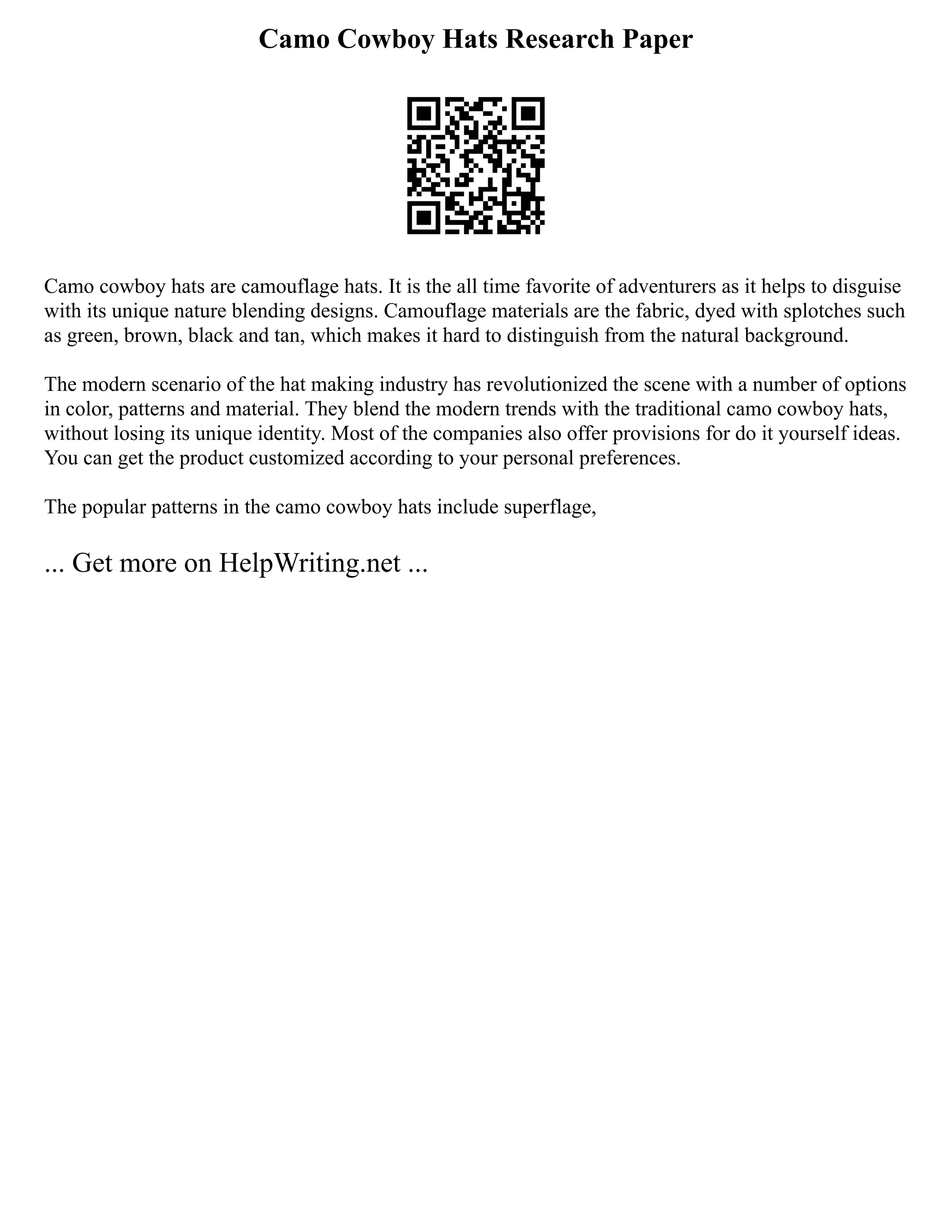 Camo Cowboy Hats Research Paper
Camo cowboy hats are camouflage hats. It is the all time favorite of adventurers as it helps to disguise
with its unique nature blending designs. Camouflage materials are the fabric, dyed with splotches such
as green, brown, black and tan, which makes it hard to distinguish from the natural background.
The modern scenario of the hat making industry has revolutionized the scene with a number of options
in color, patterns and material. They blend the modern trends with the traditional camo cowboy hats,
without losing its unique identity. Most of the companies also offer provisions for do it yourself ideas.
You can get the product customized according to your personal preferences.
The popular patterns in the camo cowboy hats include superflage,
... Get more on HelpWriting.net ...
 