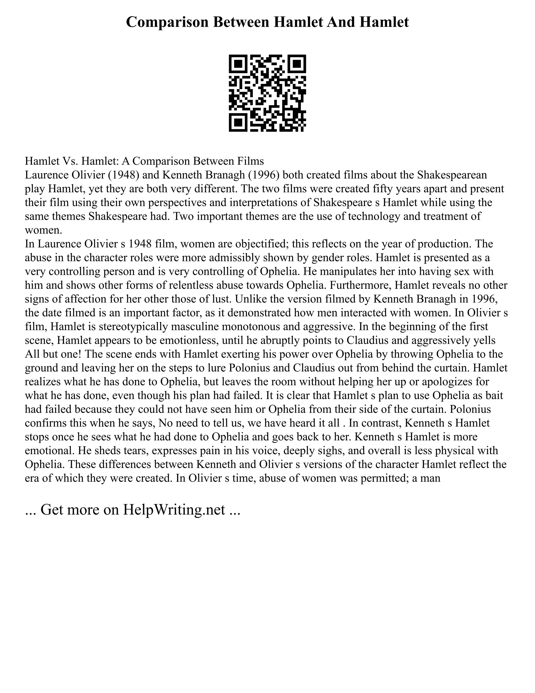Comparison Between Hamlet And Hamlet
Hamlet Vs. Hamlet: A Comparison Between Films
Laurence Olivier (1948) and Kenneth Branagh (1996) both created films about the Shakespearean
play Hamlet, yet they are both very different. The two films were created fifty years apart and present
their film using their own perspectives and interpretations of Shakespeare s Hamlet while using the
same themes Shakespeare had. Two important themes are the use of technology and treatment of
women.
In Laurence Olivier s 1948 film, women are objectified; this reflects on the year of production. The
abuse in the character roles were more admissibly shown by gender roles. Hamlet is presented as a
very controlling person and is very controlling of Ophelia. He manipulates her into having sex with
him and shows other forms of relentless abuse towards Ophelia. Furthermore, Hamlet reveals no other
signs of affection for her other those of lust. Unlike the version filmed by Kenneth Branagh in 1996,
the date filmed is an important factor, as it demonstrated how men interacted with women. In Olivier s
film, Hamlet is stereotypically masculine monotonous and aggressive. In the beginning of the first
scene, Hamlet appears to be emotionless, until he abruptly points to Claudius and aggressively yells
All but one! The scene ends with Hamlet exerting his power over Ophelia by throwing Ophelia to the
ground and leaving her on the steps to lure Polonius and Claudius out from behind the curtain. Hamlet
realizes what he has done to Ophelia, but leaves the room without helping her up or apologizes for
what he has done, even though his plan had failed. It is clear that Hamlet s plan to use Ophelia as bait
had failed because they could not have seen him or Ophelia from their side of the curtain. Polonius
confirms this when he says, No need to tell us, we have heard it all . In contrast, Kenneth s Hamlet
stops once he sees what he had done to Ophelia and goes back to her. Kenneth s Hamlet is more
emotional. He sheds tears, expresses pain in his voice, deeply sighs, and overall is less physical with
Ophelia. These differences between Kenneth and Olivier s versions of the character Hamlet reflect the
era of which they were created. In Olivier s time, abuse of women was permitted; a man
... Get more on HelpWriting.net ...
 