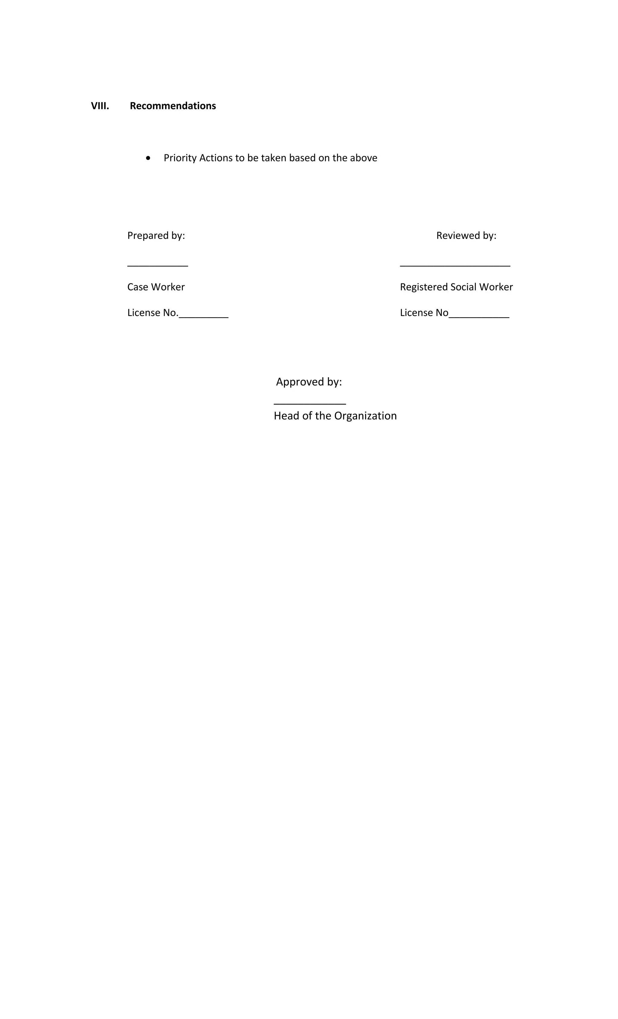 VIII. Recommendations
• Priority Actions to be taken based on the above
Prepared by: Reviewed by:
___________ ____________________
Case Worker Registered Social Worker
License No._________ License No___________
Approved by:
____________
Head of the Organization
 
