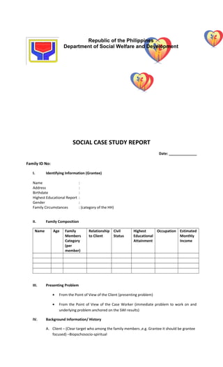 SOCIAL CASE STUDY REPORT
Date: ______________
Family ID No:
I. Identifying Information (Grantee)
Name :
Address :
Birthdate :
Highest Educational Report :
Gender :
Family Circumstances : (category of the HH)
II. Family Composition
Name Age Family
Members
Category
(per
member)
Relationship
to Client
Civil
Status
Highest
Educational
Attainment
Occupation Estimated
Monthly
Income
III. Presenting Problem
• From the Point of View of the Client (presenting problem)
• From the Point of View of the Case Worker (immediate problem to work on and
underlying problem anchored on the SWI results)
IV. Background Information/ History
A. Client – (Clear target who among the family members ,e.g. Grantee it should be grantee
focused) –Biopschosocio-spiritual
Republic of the Philippines
Department of Social Welfare and Development
 
