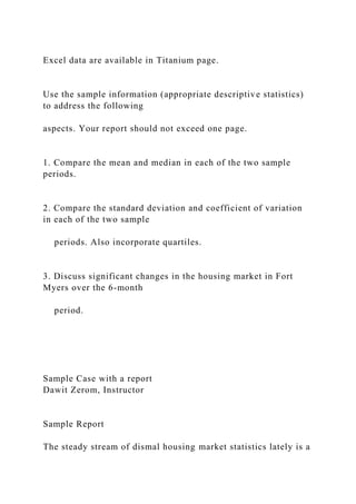 Excel data are available in Titanium page.
Use the sample information (appropriate descriptive statistics)
to address the following
aspects. Your report should not exceed one page.
1. Compare the mean and median in each of the two sample
periods.
2. Compare the standard deviation and coefficient of variation
in each of the two sample
periods. Also incorporate quartiles.
3. Discuss significant changes in the housing market in Fort
Myers over the 6-month
period.
Sample Case with a report
Dawit Zerom, Instructor
Sample Report
The steady stream of dismal housing market statistics lately is a
 