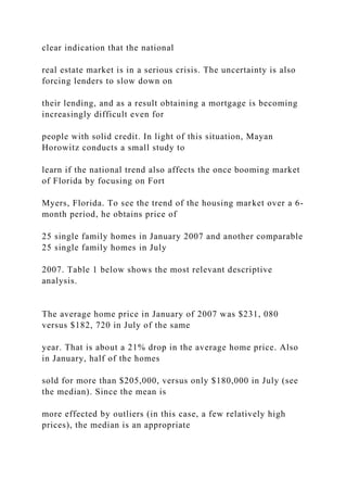 clear indication that the national
real estate market is in a serious crisis. The uncertainty is also
forcing lenders to slow down on
their lending, and as a result obtaining a mortgage is becoming
increasingly difficult even for
people with solid credit. In light of this situation, Mayan
Horowitz conducts a small study to
learn if the national trend also affects the once booming market
of Florida by focusing on Fort
Myers, Florida. To see the trend of the housing market over a 6-
month period, he obtains price of
25 single family homes in January 2007 and another comparable
25 single family homes in July
2007. Table 1 below shows the most relevant descriptive
analysis.
The average home price in January of 2007 was $231, 080
versus $182, 720 in July of the same
year. That is about a 21% drop in the average home price. Also
in January, half of the homes
sold for more than $205,000, versus only $180,000 in July (see
the median). Since the mean is
more effected by outliers (in this case, a few relatively high
prices), the median is an appropriate
 