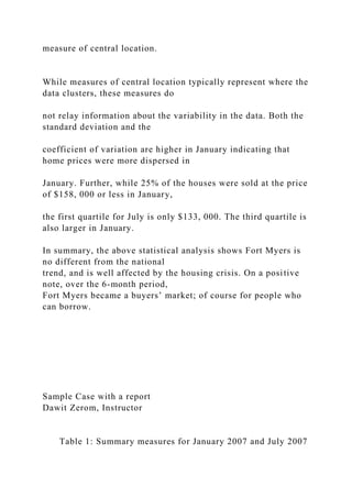 measure of central location.
While measures of central location typically represent where the
data clusters, these measures do
not relay information about the variability in the data. Both the
standard deviation and the
coefficient of variation are higher in January indicating that
home prices were more dispersed in
January. Further, while 25% of the houses were sold at the price
of $158, 000 or less in January,
the first quartile for July is only $133, 000. The third quartile is
also larger in January.
In summary, the above statistical analysis shows Fort Myers is
no different from the national
trend, and is well affected by the housing crisis. On a positive
note, over the 6-month period,
Fort Myers became a buyers’ market; of course for people who
can borrow.
Sample Case with a report
Dawit Zerom, Instructor
Table 1: Summary measures for January 2007 and July 2007
 