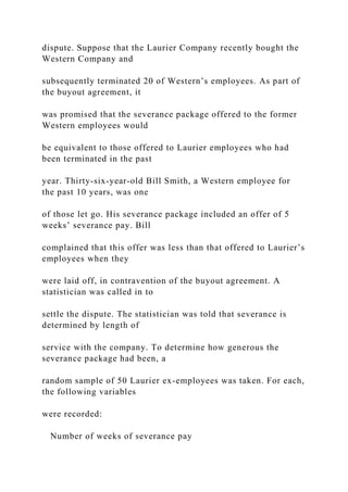 dispute. Suppose that the Laurier Company recently bought the
Western Company and
subsequently terminated 20 of Western’s employees. As part of
the buyout agreement, it
was promised that the severance package offered to the former
Western employees would
be equivalent to those offered to Laurier employees who had
been terminated in the past
year. Thirty-six-year-old Bill Smith, a Western employee for
the past 10 years, was one
of those let go. His severance package included an offer of 5
weeks’ severance pay. Bill
complained that this offer was less than that offered to Laurier’s
employees when they
were laid off, in contravention of the buyout agreement. A
statistician was called in to
settle the dispute. The statistician was told that severance is
determined by length of
service with the company. To determine how generous the
severance package had been, a
random sample of 50 Laurier ex-employees was taken. For each,
the following variables
were recorded:
Number of weeks of severance pay
 