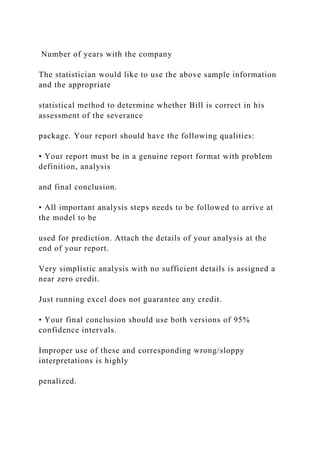 Number of years with the company
The statistician would like to use the above sample information
and the appropriate
statistical method to determine whether Bill is correct in his
assessment of the severance
package. Your report should have the following qualities:
• Your report must be in a genuine report format with problem
definition, analysis
and final conclusion.
• All important analysis steps needs to be followed to arrive at
the model to be
used for prediction. Attach the details of your analysis at the
end of your report.
Very simplistic analysis with no sufficient details is assigned a
near zero credit.
Just running excel does not guarantee any credit.
• Your final conclusion should use both versions of 95%
confidence intervals.
Improper use of these and corresponding wrong/sloppy
interpretations is highly
penalized.
 