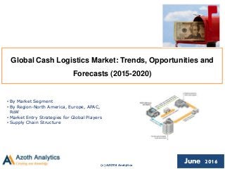 (c) AZOTH Analytics
June 2016
Global Cash Logistics Market: Trends, Opportunities and
Forecasts (2015-2020)
• By Market Segment
• By Region-North America, Europe, APAC,
RoW
• Market Entry Strategies for Global Players
• Supply Chain Structure
 