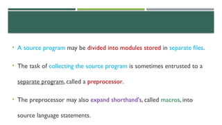 • A source program may be divided into modules stored in separate files.
• The task of collecting the source program is sometimes entrusted to a
separate program, called a preprocessor.
• The preprocessor may also expand shorthand's, called macros, into
source language statements.
 