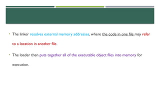 • The linker resolves external memory addresses, where the code in one file may refer
to a location in another file.
• The loader then puts together all of the executable object files into memory for
execution.
 