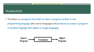 TRANSLATOR
 Translator is a program that takes as input a program written in one
programming language (the source language) and produces as output a program
in another language (the object or target language).
 