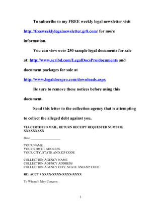 To subscribe to my FREE weekly legal newsletter visit 
http://freeweeklylegalnewsletter.gr8.com/ for more 
information. 
You can view over 250 sample legal documents for sale 
at: http://www.scribd.com/LegalDocsPro/documents and 
document packages for sale at 
http://www.legaldocspro.com/downloads.aspx 
Be sure to remove these notices before using this 
document. 
Send this letter to the collection agency that is attempting 
to collect the alleged debt against you. 
VIA CERTIFIED MAIL, RETURN RECEIPT REQUESTED NUMBER: 
XXXXXXXXX 
Date:___________________ 
YOUR NAME 
YOUR STREET ADDRESS 
YOUR CITY, STATE AND ZIP CODE 
COLLECTION AGENCY NAME 
COLLECTION AGENCY ADDRESS 
COLLECTION AGENCY CITY, STATE AND ZIP CODE 
RE: ACCT # XXXX-XXXX-XXXX-XXXX 
To Whom It May Concern: 
1 
 