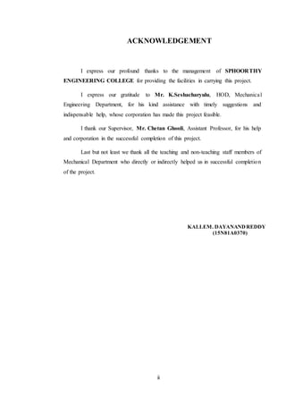 ii
ACKNOWLEDGEMENT
I express our profound thanks to the management of SPHOORTHY
ENGINEERING COLLEGE for providing the facilities in carrying this project.
I express our gratitude to Mr. K.Seshacharyulu, HOD, Mechanical
Engineering Department, for his kind assistance with timely suggestions and
indispensable help, whose corporation has made this project feasible.
I thank our Supervisor, Mr. Chetan Ghooli, Assistant Professor, for his help
and corporation in the successful completion of this project.
Last but not least we thank all the teaching and non-teaching staff members of
Mechanical Department who directly or indirectly helped us in successful completion
of the project.
KALLEM. DAYANANDREDDY
(15N81A0370)
 