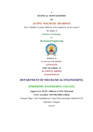 A
TECHNICAL SEMINAR REPORT
On
ACTIVE MAGNETIC BEARINGS
This is Submitted in partial fulfilment of the requirement for the award of
The Degree of
Bachelor of Technology
In
Mechanical Engineering
Submitted by
K. DAYANAND REDDY
(15N81A0370)
Under the Guidance of
Mr. CHETAN GHOOLI
Assistant Professor
DEPARTMENT OF MECHANICAL ENGINEERING
SPHOORTHY ENGINEERING COLLEGE
(Approved by AICTE, Affiliated to JNTU, Hyderabad
NAAC Accredited / ISO 9001:2008 Certified)
Nadergul Village, Near Vanasthalipuram, Sagar Road, Saroornagar Mandal-501510
Hyderabad, Telangana
2015-2019
 