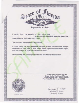 :
0f
riDs
Erpurlmrnlof Strte
I csrlify from the records of this otfrco that . -..
. -. isa corporafonolganizodunderlhelawsotthe
StateotFlorida,tilsdonAugust3, 199&
Thedocumentnumberoflhisc!{porationlg
lfurthercertitythateaidcorporationhaspaidall feesduethisofficethrough
Dacombor31,2005,thatlb mostrec€ntannualreporyuniformbu3inessrsport
wasfiledonApril28,2005,dld itsstat6 isactivs.
Iturlharcerlitythalsaidcorpo|ulionhasnotliledArticlesofDissolution.
Givenundsrmvhandandthg
GreatSealofths Stateof Florida
at Tallahassso,theCapitol.thisthe
Twenty-oighthdayof April,2005
b$*
ffto
L--^ t ^/4/
0,ilenbaIi. p{uur
-$rcrehrruof,SlulcoA2EO22t2-03)
 