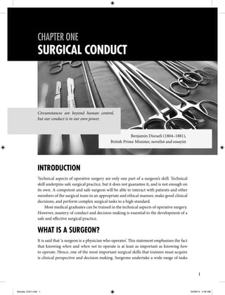 1
SURGICAL CONDUCT
CHAPTER ONE
INTRODUCTION
Technical aspects of operative surgery are only one part of a surgeon’s skill. Technical
skill underpins safe surgical practice, but it does not guarantee it, and is not enough on
its own. A competent and safe surgeon will be able to interact with patients and other
members of the surgical team in an appropriate and ethical manner, make good clinical
decisions, and perform complex surgical tasks to a high standard.
Most medical graduates can be trained in the technical aspects of operative surgery.
However, mastery of conduct and decision making is essential to the development of a
safe and effective surgical practice.
WHAT IS A SURGEON?
It is said that ‘a surgeon is a physician who operates’. This statement emphasises the fact
that knowing when and when not to operate is at least as important as knowing how
to operate. Hence, one of the most important surgical skills that trainees must acquire
is clinical perspective and decision making. Surgeons undertake a wide range of tasks
Circumstances are beyond human control,
but our conduct is in our own power.
Benjamin Disraeli (1804–1881),
British Prime Minister, novelist and essayist
Sample_Ch01.indd 1 04/09/13 4:46 AM
 