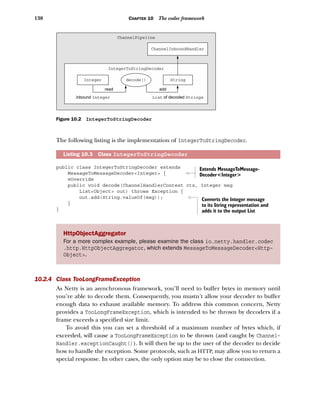 138 CHAPTER 10 The codec framework
The following listing is the implementation of IntegerToStringDecoder.
public class IntegerToStringDecoder extends
MessageToMessageDecoder<Integer> {
@Override
public void decode(ChannelHandlerContext ctx, Integer msg
List<Object> out) throws Exception {
out.add(String.valueOf(msg));
}
}
10.2.4 Class TooLongFrameException
As Netty is an asynchronous framework, you’ll need to buffer bytes in memory until
you’re able to decode them. Consequently, you mustn’t allow your decoder to buffer
enough data to exhaust available memory. To address this common concern, Netty
provides a TooLongFrameException, which is intended to be thrown by decoders if a
frame exceeds a specified size limit.
To avoid this you can set a threshold of a maximum number of bytes which, if
exceeded, will cause a TooLongFrameException to be thrown (and caught by Channel-
Handler.exceptionCaught()). It will then be up to the user of the decoder to decide
how to handle the exception. Some protocols, such as HTTP, may allow you to return a
special response. In other cases, the only option may be to close the connection.
Listing 10.3 Class IntegerToStringDecoder
HttpObjectAggregator
For a more complex example, please examine the class io.netty.handler.codec
.http.HttpObjectAggregator, which extends MessageToMessageDecoder<Http-
Object>.
ChannelInboundHandler
StringInteger
List Stringsof decodedinbound Integer
read
ChannelPipeline
IntegerToStringDecoder
add
decode()
Figure 10.2 IntegerToStringDecoder
Extends MessageToMessage-
Decoder<Integer>
Converts the Integer message
to its String representation and
adds it to the output List
 