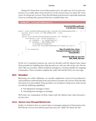 139Encoders
Listing 10.4 shows how a ByteToMessageDecoder can make use of TooLongFrame-
Exception to notify other ChannelHandlers in the ChannelPipeline about the occur-
rence of a frame-size overrun. Note that this kind of protection is especially important
if you are working with a protocol that has a variable frame size.
public class SafeByteToMessageDecoder extends ByteToMessageDecoder {
private static final int MAX_FRAME_SIZE = 1024;
@Override
public void decode(ChannelHandlerContext ctx, ByteBuf in,
List<Object> out) throws Exception {
int readable = in.readableBytes();
if (readable > MAX_FRAME_SIZE) {
in.skipBytes(readable);
throw new TooLongFrameException("Frame too big!");
}
// do something
...
}
}
So far we’ve examined common use cases for decoders and the abstract base classes
Netty provides for building them. But decoders are only one side of the coin. On the
other side are encoders, which transform messages to a format suitable for outgoing
transmission. These encoders complete the codec API and they’ll be our next topic.
10.3 Encoders
Reviewing our earlier definition, an encoder implements ChannelOutboundHandler
and transforms outbound data from one format to another, the reverse of the decoder
functions we’ve just studied. Netty provides a set of classes to help you to write encod-
ers with the following capabilities:
■ Encoding from messages to bytes
■ Encoding from messages to messages
We’ll start our examination of these classes with the abstract base class MessageTo-
ByteEncoder.
10.3.1 Abstract class MessageToByteEncoder
Earlier we looked at how to convert bytes to messages using ByteToMessageDecoder.
We’ll do the reverse now with MessageToByteEncoder. Table 10.3 shows the API.
Listing 10.4 TooLongFrameException
Extends ByteToMessageDecoder
to decode bytes to messages
Checks if the buffer has more than
MAX_FRAME_SIZE bytes
Skips all readable bytes, throws
TooLongFrameException and notifies
ChannelHandlers
 