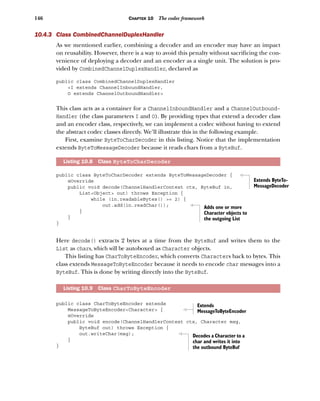 146 CHAPTER 10 The codec framework
10.4.3 Class CombinedChannelDuplexHandler
As we mentioned earlier, combining a decoder and an encoder may have an impact
on reusability. However, there is a way to avoid this penalty without sacrificing the con-
venience of deploying a decoder and an encoder as a single unit. The solution is pro-
vided by CombinedChannelDuplexHandler, declared as
public class CombinedChannelDuplexHandler
<I extends ChannelInboundHandler,
O extends ChannelOutboundHandler>
This class acts as a container for a ChannelInboundHandler and a ChannelOutbound-
Handler (the class parameters I and O). By providing types that extend a decoder class
and an encoder class, respectively, we can implement a codec without having to extend
the abstract codec classes directly. We’ll illustrate this in the following example.
First, examine ByteToCharDecoder in this listing. Notice that the implementation
extends ByteToMessageDecoder because it reads chars from a ByteBuf.
public class ByteToCharDecoder extends ByteToMessageDecoder {
@Override
public void decode(ChannelHandlerContext ctx, ByteBuf in,
List<Object> out) throws Exception {
while (in.readableBytes() >= 2) {
out.add(in.readChar());
}
}
}
Here decode() extracts 2 bytes at a time from the ByteBuf and writes them to the
List as chars, which will be autoboxed as Character objects.
This listing has CharToByteEncoder, which converts Characters back to bytes. This
class extends MessageToByteEncoder because it needs to encode char messages into a
ByteBuf. This is done by writing directly into the ByteBuf.
public class CharToByteEncoder extends
MessageToByteEncoder<Character> {
@Override
public void encode(ChannelHandlerContext ctx, Character msg,
ByteBuf out) throws Exception {
out.writeChar(msg);
}
}
Listing 10.8 Class ByteToCharDecoder
Listing 10.9 Class CharToByteEncoder
Extends ByteTo-
MessageDecoder
Adds one or more
Character objects to
the outgoing List
Extends
MessageToByteEncoder
Decodes a Character to a
char and writes it into
the outbound ByteBuf
 