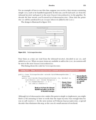 135Decoders
For an example of how to use this class, suppose you receive a byte stream containing
simple ints, each to be handled separately. In this case, you’ll read each int from the
inbound ByteBuf and pass it to the next ChannelInboundHandler in the pipeline. To
decode the byte stream, you’ll extend ByteToMessageDecoder. (Note that the primi-
tive int will be autoboxed to an Integer when it is added to the List.)
The design is illustrated in figure 10.1.
Four bytes at a time are read from the inbound ByteBuf, decoded to an int, and
added to a List. When no more items are available to add to the List, its contents will
be sent to the next ChannelInboundHandler.
This listing shows the code for ToIntegerDecoder.
public class ToIntegerDecoder extends ByteToMessageDecoder {
@Override
public void decode(ChannelHandlerContext ctx, ByteBuf in,
List<Object> out) throws Exception {
if (in.readableBytes() >= 4) {
out.add(in.readInt());
}
}
}
Although ByteToMessageDecoder makes this pattern simple to implement, you might
find it a bit annoying to have to verify that the input ByteBuf has enough data for
you to call readInt(). In the next section we’ll discuss ReplayingDecoder, a special
decoder that eliminates this step, at the cost of a small amount of overhead.
Listing 10.1 Class ToIntegerDecoder extends ByteToMessageDecoder
ChannelInboundHandler
Integer
List Integerof decoded sinbound ByteBuf
1 2 3 4
read
ChannelPipeline
ToIntegerDecoder
add
decode()
Figure 10.1 ToIntegerDecoder
Extends ByteTo-
MessageDecoder
to decode bytes
to a specific
formatChecks if there
are at least 4
bytes readable
(length of an int)Reads an int from the inbound
ByteBuf and adds it to the List
of decoded messages
 