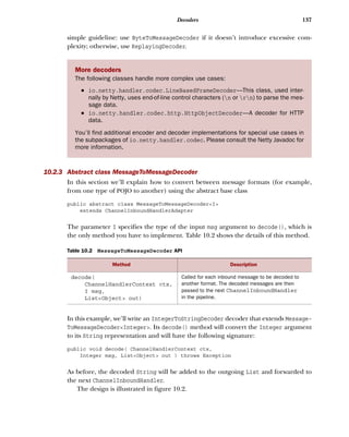 137Decoders
simple guideline: use ByteToMessageDecoder if it doesn’t introduce excessive com-
plexity; otherwise, use ReplayingDecoder.
10.2.3 Abstract class MessageToMessageDecoder
In this section we’ll explain how to convert between message formats (for example,
from one type of POJO to another) using the abstract base class
public abstract class MessageToMessageDecoder<I>
extends ChannelInboundHandlerAdapter
The parameter I specifies the type of the input msg argument to decode(), which is
the only method you have to implement. Table 10.2 shows the details of this method.
In this example, we’ll write an IntegerToStringDecoder decoder that extends Message-
ToMessageDecoder<Integer>. Its decode() method will convert the Integer argument
to its String representation and will have the following signature:
public void decode( ChannelHandlerContext ctx,
Integer msg, List<Object> out ) throws Exception
As before, the decoded String will be added to the outgoing List and forwarded to
the next ChannelInboundHandler.
The design is illustrated in figure 10.2.
More decoders
The following classes handle more complex use cases:
■ io.netty.handler.codec.LineBasedFrameDecoder—This class, used inter-
nally by Netty, uses end-of-line control characters (n or rn) to parse the mes-
sage data.
■ io.netty.handler.codec.http.HttpObjectDecoder—A decoder for HTTP
data.
You’ll find additional encoder and decoder implementations for special use cases in
the subpackages of io.netty.handler.codec. Please consult the Netty Javadoc for
more information.
Table 10.2 MessageToMessageDecoder API
Method Description
decode(
ChannelHandlerContext ctx,
I msg,
List<Object> out)
Called for each inbound message to be decoded to
another format. The decoded messages are then
passed to the next ChannelInboundHandler
in the pipeline.
 