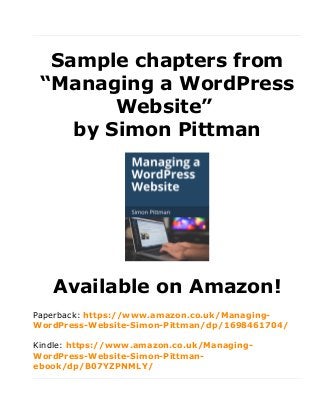 Sample chapters from
“Managing a WordPress
Website”
by Simon Pittman
Available on Amazon!
Paperback: https://www.amazon.co.uk/Managing-
WordPress-Website-Simon-Pittman/dp/1698461704/
Kindle: https://www.amazon.co.uk/Managing-
WordPress-Website-Simon-Pittman-
ebook/dp/B07YZPNMLY/
 