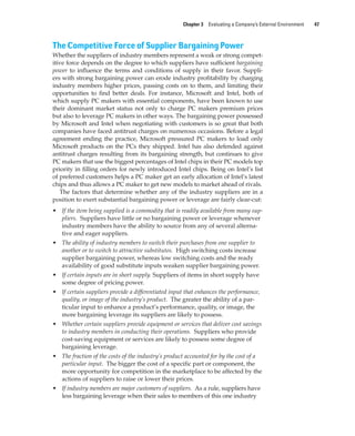 Chapter 3 Evaluating a Company’s External Environment 47
The Competitive Force of Supplier Bargaining Power
Whether the suppliers of industry members represent a weak or strong compet-
itive force depends on the degree to which suppliers have sufficient bargaining
power to influence the terms and conditions of supply in their favor. Suppli-
ers with strong bargaining power can erode industry profitability by charging
industry members higher prices, passing costs on to them, and limiting their
opportunities to find better deals. For instance, Microsoft and Intel, both of
which supply PC makers with essential components, have been known to use
their dominant market status not only to charge PC makers premium prices
but also to leverage PC makers in other ways. The bargaining power possessed
by Microsoft and Intel when negotiating with customers is so great that both
companies have faced antitrust charges on numerous occasions. Before a legal
agreement ending the practice, Microsoft pressured PC makers to load only
Microsoft products on the PCs they shipped. Intel has also defended against
antitrust charges resulting from its bargaining strength, but continues to give
PC makers that use the biggest percentages of Intel chips in their PC models top
priority in filling orders for newly introduced Intel chips. Being on Intel’s list
of preferred customers helps a PC maker get an early allocation of Intel’s latest
chips and thus allows a PC maker to get new models to market ahead of rivals.
The factors that determine whether any of the industry suppliers are in a
position to exert substantial bargaining power or leverage are fairly clear-cut:
• If the item being supplied is a commodity that is readily available from many sup-
pliers. Suppliers have little or no bargaining power or leverage whenever
industry members have the ability to source from any of several alterna-
tive and eager suppliers.
• The ability of industry members to switch their purchases from one supplier to
another or to switch to attractive substitutes. High switching costs increase
supplier bargaining power, whereas low switching costs and the ready
availability of good substitute inputs weaken supplier bargaining power.
• If certain inputs are in short supply. Suppliers of items in short supply have
some degree of pricing power.
• If certain suppliers provide a differentiated input that enhances the performance,
quality, or image of the industry’s product. The greater the ability of a par-
ticular input to enhance a product’s performance, quality, or image, the
more bargaining leverage its suppliers are likely to possess.
• Whether certain suppliers provide equipment or services that deliver cost savings
to industry members in conducting their operations. Suppliers who provide
cost-saving equipment or services are likely to possess some degree of
bargaining leverage.
• The fraction of the costs of the industry’s product accounted for by the cost of a
particular input. The bigger the cost of a specific part or component, the
more opportunity for competition in the marketplace to be affected by the
actions of suppliers to raise or lower their prices.
• If industry members are major customers of suppliers. As a rule, suppliers have
less bargaining leverage when their sales to members of this one industry
gam12893_ch03_037-067.indd 47
gam12893_ch03_037-067.indd 47 11/14/13 11:19 AM
11/14/13 11:19 AM
Final PDF to printer
 