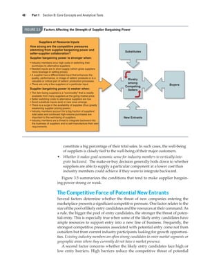 48 Part 1 Section B: Core Concepts and Analytical Tools
constitute a big percentage of their total sales. In such cases, the well-being
of suppliers is closely tied to the well-being of their major customers.
• Whether it makes good economic sense for industry members to vertically inte-
grate backward. The make-or-buy decision generally boils down to whether
suppliers are able to supply a particular component at a lower cost than
industry members could achieve if they were to integrate backward.
Figure 3.5 summarizes the conditions that tend to make supplier bargain-
ing power strong or weak.
The Competitive Force of Potential New Entrants
Several factors determine whether the threat of new companies entering the
marketplace presents a significant competitive pressure. One factor relates to the
size of the pool of likely entry candidates and the resources at their command.As
a rule, the bigger the pool of entry candidates, the stronger the threat of poten-
tial entry. This is especially true when some of the likely entry candidates have
ample resources to support entry into a new line of business. Frequently, the
strongest competitive pressures associated with potential entry come not from
outsiders but from current industry participants looking for growth opportuni-
ties. Existing industry members are often strong candidates to enter market segments or
geographic areas where they currently do not have a market presence.
A second factor concerns whether the likely entry candidates face high or
low entry barriers. High barriers reduce the competitive threat of potential
FIGURE 3.5 Factors Affecting the Strength of Supplier Bargaining Power
Rivalry
among
Competing
Sellers
Suppliers of Resource Inputs
How strong are the competitive pressures
stemming from supplier bargaining power and
seller-supplier collaboration?
Supplier bargaining power is stronger when:
• Industry members incur high costs in switching their
purchases to alternative suppliers.
• Needed inputs are in short supply (which gives suppliers
more leverage in setting prices).
• A supplier has a differentiated input that enhances the
quality, performance, or image of sellers’ products or is a
valuable or critical part of sellers’ production processes.
• There are only a few suppliers of a particular input.
Supplier bargaining power is weaker when:
• The item being supplied is a “commodity” that is readily
available from many suppliers at the going market price.
• Seller switching costs to alternative suppliers are low.
• Good substitute inputs exist or new ones emerge.
• There is a surge in the availability of supplies (thus greatly
weakening supplier pricing power).
• Industry members account for a big fraction of suppliers’
total sales and continued high-volume purchases are
important to the well-being of suppliers.
• Industry members are a threat to integrate backward into
the business of suppliers and to self-manufacture their own
requirements.
New Entrants
Buyers
Substitutes
gam12893_ch03_037-067.indd 48
gam12893_ch03_037-067.indd 48 11/14/13 11:19 AM
11/14/13 11:19 AM
Final PDF to printer
 
