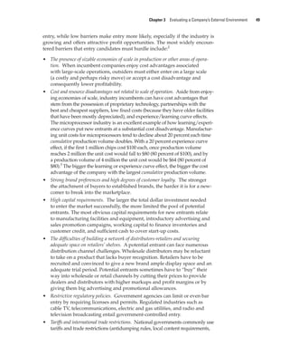 Chapter 3 Evaluating a Company’s External Environment 49
entry, while low barriers make entry more likely, especially if the industry is
growing and offers attractive profit opportunities. The most widely encoun-
tered barriers that entry candidates must hurdle include:2
• The presence of sizable economies of scale in production or other areas of opera-
tion. When incumbent companies enjoy cost advantages associated
with large-scale operations, outsiders must either enter on a large scale
(a costly and perhaps risky move) or accept a cost disadvantage and
consequently lower profitability.
• Cost and resource disadvantages not related to scale of operation. Aside from enjoy-
ing economies of scale, industry incumbents can have cost advantages that
stem from the possession of proprietary technology, partnerships with the
best and cheapest suppliers, low fixed costs (because they have older facilities
that have been mostly depreciated), and experience/learning curve effects.
The microprocessor industry is an excellent example of how learning/experi-
ence curves put new entrants at a substantial cost disadvantage. Manufactur-
ing unit costs for microprocessors tend to decline about 20 percent each time
cumulative production volume doubles. With a 20 percent experience curve
effect, if the first 1 million chips cost $100 each, once production volume
reaches 2 million the unit cost would fall to $80 (80 percent of $100), and by
a production volume of 4 million the unit cost would be $64 (80 percent of
$80).3
The bigger the learning or experience curve effect, the bigger the cost
advantage of the company with the largest cumulative production volume.
• Strong brand preferences and high degrees of customer loyalty. The stronger
the attachment of buyers to established brands, the harder it is for a new-
comer to break into the marketplace.
• High capital requirements. The larger the total dollar investment needed
to enter the market successfully, the more limited the pool of potential
entrants. The most obvious capital requirements for new entrants relate
to manufacturing facilities and equipment, introductory advertising and
sales promotion campaigns, working capital to finance inventories and
customer credit, and sufficient cash to cover start-up costs.
• The difficulties of building a network of distributors-retailers and securing
adequate space on retailers’ shelves. A potential entrant can face numerous
distribution channel challenges. Wholesale distributors may be reluctant
to take on a product that lacks buyer recognition. Retailers have to be
recruited and convinced to give a new brand ample display space and an
adequate trial period. Potential entrants sometimes have to “buy” their
way into wholesale or retail channels by cutting their prices to provide
dealers and distributors with higher markups and profit margins or by
giving them big advertising and promotional allowances.
• Restrictive regulatory policies. Government agencies can limit or even bar
entry by requiring licenses and permits. Regulated industries such as
cable TV, telecommunications, electric and gas utilities, and radio and
television broadcasting entail government-controlled entry.
• Tariffs and international trade restrictions. National governments commonly use
tariffs and trade restrictions (antidumping rules, local content requirements,
gam12893_ch03_037-067.indd 49
gam12893_ch03_037-067.indd 49 11/14/13 11:19 AM
11/14/13 11:19 AM
Final PDF to printer
 