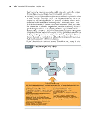 50 Part 1 Section B: Core Concepts and Analytical Tools
local ownership requirements, quotas, etc.) to raise entry barriers for foreign
firms and protect domestic producers from outside competition.
• The ability and willingness of industry incumbents to launch vigorous initiatives
to block a newcomer’s successful entry. Even if a potential entrant has or can
acquire the needed competencies and resources to attempt entry, it must
still worry about the reaction of existing firms.4
Sometimes, there’s little
that incumbents can do to throw obstacles in an entrant’s path. But there
are times when incumbents use price cuts, increase advertising, introduce
product improvements, and launch legal attacks to prevent the entrant
from building a clientele. Cable TV companies have vigorously fought the
entry of satellite TV into the industry by seeking government intervention
to delay satellite providers in offering local stations, offering satellite cus-
tomers discounts to switch back to cable, and charging satellite customers
high monthly rates for cable Internet access.
Figure 3.6 summarizes conditions making the threat of entry strong or weak.
Rivalry
among
Competing
Sellers
Potential New Entrants
How strong are the competitive pressures associated with the entry threat from new rivals?
Substitutes
Buyers
Suppliers
Entry threats are weaker when:
• The pool of entry candidates is small.
• Entry barriers are high.
• Existing competitors are struggling to earn good
profits.
• The industry’s outlook is risky or uncertain.
• Buyer demand is growing slowly or is stagnant.
• Industry members will strongly contest the efforts of
new entrants to gain a market foothold.
Entry threats are stronger when:
• The pool of entry candidates is large and some have
resources that would make them formidable market
contenders.
• Entry barriers are low or can be readily hurdled by
the likely entry candidates.
• Existing industry members are looking to
expand their market reach by entering product
segments or geographic areas where they currently
do not have a presence.
• Newcomers can expect to earn attractive profits.
• Buyer demand is growing rapidly.
• Industry members are unable (or unwilling) to
strongly contest the entry of newcomers.
FIGURE 3.6 Factors Affecting the Threat of Entry
gam12893_ch03_037-067.indd 50
gam12893_ch03_037-067.indd 50 11/14/13 11:19 AM
11/14/13 11:19 AM
Final PDF to printer
 