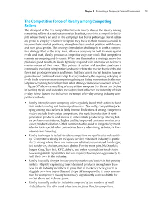 Chapter 3 Evaluating a Company’s External Environment 51
The Competitive Force of Rivalry among Competing
Sellers
The strongest of the five competitive forces is nearly always the rivalry among
competing sellers of a product or service. In effect, a market is a competitive battle-
field where there’s no end to the campaign for buyer patronage. Rival sellers
are prone to employ whatever weapons they have in their business arsenal to
improve their market positions, strengthen their market position with buyers,
and earn good profits. The strategy formulation challenge is to craft a competi-
tive strategy that, at the very least, allows a company to hold its own against
rivals and that, ideally, produces a competitive edge over rivals. But competitive
contests are ongoing and dynamic. When one firm makes a strategic move that
produces good results, its rivals typically respond with offensive or defensive
countermoves of their own. This pattern of action and reaction produces a
continually evolving competitive landscape where the market battle ebbs and
flows and produces winners and losers. But the current market leaders have no
guarantees of continued leadership. In every industry, the ongoing jockeying of
rivals leads to one or more companies gaining or losing momentum in the mar-
ketplace according to whether their latest strategic maneuvers succeed or fail.5
Figure 3.7 shows a sampling of competitive weapons that firms can deploy
in battling rivals and indicates the factors that influence the intensity of their
rivalry. Some factors that influence the tempo of rivalry among industry com-
petitors include:
• Rivalry intensifies when competing sellers regularly launch fresh actions to boost
their market standing and business performance. Normally, competitive jock-
eying among rival sellers is fairly intense. Indicators of strong competitive
rivalry include lively price competition, the rapid introduction of next-
generation products, and moves to differentiate products by offering bet-
ter performance features, higher quality, improved customer service, or a
wider product selection. Other common tactics used to temporarily boost
sales include special sales promotions, heavy advertising, rebates, or low-
interest-rate financing.
• Rivalry is stronger in industries where competitors are equal in size and capabil-
ity. Competitive rivalry in the quick-service restaurant industry is partic-
ularly strong where there are numerous relatively equal-sized hamburger,
deli sandwich, chicken, and taco chains. For the most part, McDonald’s,
Burger King, Taco Bell, KFC, Arby’s, and other national fast-food chains
have comparable capabilities and are required to compete aggressively to
hold their own in the industry.
• Rivalry is usually stronger in slow-growing markets and weaker in fast-growing
markets. Rapidly expanding buyer demand produces enough new busi-
ness for all industry members to grow. But in markets where growth is
sluggish or where buyer demand drops off unexpectedly, it is not uncom-
mon for competitive rivalry to intensify significantly as rivals battle for
market share and volume gains.
• Rivalry is usually weaker in industries comprised of vast numbers of small
rivals; likewise, it is often weak when there are fewer than five competitors.
gam12893_ch03_037-067.indd 51
gam12893_ch03_037-067.indd 51 11/14/13 11:19 AM
11/14/13 11:19 AM
Final PDF to printer
 