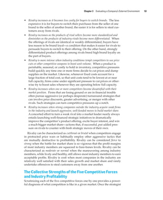 Chapter 3 Evaluating a Company’s External Environment 53
• Rivalry increases as it becomes less costly for buyers to switch brands. The less
expensive it is for buyers to switch their purchases from the seller of one
brand to the seller of another brand, the easier it is for sellers to steal cus-
tomers away from rivals.
• Rivalry increases as the products of rival sellers become more standardized and
diminishes as the products of industry rivals become more differentiated. When
the offerings of rivals are identical or weakly differentiated, buyers have
less reason to be brand loyal—a condition that makes it easier for rivals to
persuade buyers to switch to their offering. On the other hand, strongly
differentiated product offerings among rivals breed high brand loyalty on
the part of buyers.
• Rivalry is more intense when industry conditions tempt competitors to use price
cuts or other competitive weapons to boost unit volume. When a product is
perishable, seasonal, or costly to hold in inventory, competitive pressures
build quickly any time one or more firms decide to cut prices and dump
supplies on the market. Likewise, whenever fixed costs account for a
large fraction of total cost, so that unit costs tend to be lowest at or near
full capacity, firms come under significant pressure to cut prices or other-
wise try to boost sales whenever they are operating below full capacity.
• Rivalry increases when one or more competitors become dissatisfied with their
market position. Firms that are losing ground or are in financial trouble
often pursue aggressive (or perhaps desperate) turnaround strategies that
can involve price discounts, greater advertising, or merger with other
rivals. Such strategies can turn competitive pressures up a notch.
• Rivalry increases when strong companies outside the industry acquire weak firms
in the industry and launch aggressive, well-funded moves to build market share.
A concerted effort to turn a weak rival into a market leader nearly always
entails launching well-financed strategic initiatives to dramatically
improve the competitor’s product offering, excite buyer interest, and win
a much bigger market share—actions that, if successful, put added pres-
sure on rivals to counter with fresh strategic moves of their own.
Rivalry can be characterized as cutthroat or brutal when competitors engage
in protracted price wars or habitually employ other aggressive tactics that
are mutually destructive to profitability. Rivalry can be considered fierce to
strong when the battle for market share is so vigorous that the profit margins
of most industry members are squeezed to bare-bones levels. Rivalry can be
characterized as moderate or normal when the maneuvering among industry
members, while lively and healthy, still allows most industry members to earn
acceptable profits. Rivalry is weak when most companies in the industry are
relatively well satisfied with their sales growth and market share and rarely
undertake offensives to steal customers away from one another.
The Collective Strengths of the Five Competitive Forces
and Industry Profitability
Scrutinizing each of the five competitive forces one by one provides a power-
ful diagnosis of what competition is like in a given market. Once the strategist
gam12893_ch03_037-067.indd 53
gam12893_ch03_037-067.indd 53 11/14/13 11:19 AM
11/14/13 11:19 AM
Final PDF to printer
 