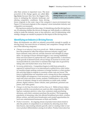 Chapter 3 Evaluating a Company’s External Environment 55
alter their actions in important ways. The most
powerful of the change agents are called driv-
ing forces because they have the biggest influ-
ences in reshaping the industry landscape and
altering competitive conditions. Some driving
forces originate in the outer ring of the company’s macro-environment (see
Figure 3.1), but most originate in the company’s more immediate industry and
competitive environment.
Driving forces analysis has three steps: (1) identifying what the driving forces
are, (2) assessing whether the drivers of change are, individually or collectively,
acting to make the industry more or less attractive, and (3) determining what
strategy changes are needed to prepare for the impact of the driving forces.
Identifying an Industry’s Driving Forces
Many developments can affect an industry powerfully enough to qualify as
driving forces, but most drivers of industry and competitive change fall into
one of the following categories:
• Changes in an industry’s long-term growth rate. Shifts in industry growth
have the potential to affect the balance between industry supply and
buyer demand, entry and exit, and the character and strength of compe-
tition. An upsurge in buyer demand triggers a race among established
firms and newcomers to capture the new sales opportunities. A slowdown
in the growth of demand nearly always brings an increase in rivalry and
increased efforts by some firms to maintain their high rates of growth by
taking sales and market share away from rivals.
• Increasing globalization. Competition begins to shift from primarily a
regional or national focus to an international or global focus when indus-
try members begin seeking customers in foreign markets or when produc-
tion activities begin to migrate to countries where costs are lowest. The
forces of globalization are sometimes such a strong driver that companies
find it highly advantageous, if not necessary, to spread their operating
reach into more and more country markets. Globalization is very much
a driver of industry change in such industries as credit cards, mobile
phones, digital cameras, motor vehicles, steel, petroleum, personal com-
puters, and video games.
• Changes in who buys the product and how they use it. Shifts in buyer demo-
graphics and the ways products are used can alter competition by affect-
ing how customers perceive value, how customers make purchasing
decisions, and where customers purchase the product. The burgeoning
popularity of streaming video has affected broadband providers, wireless
phone carriers, and television broadcasters and created opportunities for
such new entertainment businesses as Hulu and Netflix.
• Product innovation. An ongoing stream of product innovations tends to
alter the pattern of competition in an industry by attracting more first-
time buyers, rejuvenating industry growth, and/or creating wider or nar-
rower product differentiation among rival sellers. Product innovation has
CORE CONCEPT
Driving forces are the major underlying causes of
change in industry and competitive conditions.
gam12893_ch03_037-067.indd 55
gam12893_ch03_037-067.indd 55 11/14/13 11:19 AM
11/14/13 11:19 AM
Final PDF to printer
 