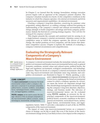 38 Part 1 Section B: Core Concepts and Analytical Tools
In Chapter 2, we learned that the strategy formulation, strategy execution
process begins with an appraisal of the company’s present situation. The
company’s situation includes two facets: (1) the competitive conditions in the
industry in which the company operates—its external environment; and (2) its
resources and organizational capabilities—its internal environment.
Charting a company’s long-term direction, conceiving its customer value
proposition, setting objectives, or crafting a strategy without first gaining an
understanding of the company’s external and internal environments ham-
strings attempts to build competitive advantage and boost company perfor-
mance. Indeed, the first test of a winning strategy inquires, “How well does the
strategy fit the company’s situation?”
This chapter presents the concepts and analytical tools for zeroing in on
a single-business company’s external environment. Attention centers on the
competitive arena in which the company operates, the drivers of market
change, the market positions of rival companies, and the factors that deter-
mine competitive success. Chapter 4 explores the methods of evaluating a
company’s internal circumstances and competitiveness.
Evaluating the Strategically Relevant
Components of a Company’s
Macro-Environment
A company’s external environment includes the immediate industry and com-
petitive environment and broader macro-environmental factors such as general
economic conditions, societal values and cultural norms, political factors, the
legal and regulatory environment, ecological considerations, and technologi-
cal factors. These two levels of a company’s external environment—the broad
outer ring macro-environment and immediate inner ring industry and com-
petitive environment—are illustrated in Figure 3.1. Strictly speaking, a com-
pany’s macro-environment encompasses all of the
relevant factors making up the broad environmental
context in which a company operates; by relevant,
we mean the factors are important enough that
they should shape management’s decisions regard-
ing the company’s long-term direction, objectives,
strategy, and business model. The relevance of
macro-environmental factors can be evaluated
using PESTEL analysis, an acronym for the six
principal components of the macro-environment:
political factors, economic conditions in the firm’s
general environment, sociocultural forces, techno-
logical factors, environmental forces, and legal/
regulatory factors. Table 3.1 provides a description of each of the six PESTEL
components of the macro-environment.
The impact of outer ring macro-environmental factors on a company’s
choice of strategy can be big or small. But even if the factors of the macro-
environment change slowly or are likely to have a low impact on the company’s
LO1 Identify factors
in a company’s broad
macro-environment
that may have
strategic significance.
CORE CONCEPT
The macro-environment encompasses the broad
environmental context in which a company is situ-
ated and is comprised of six principal components:
political factors, economic conditions, sociocultural
forces, technological factors, environmental fac-
tors, and legal/regulatory conditions.
PESTEL analysis can be used to assess the stra-
tegic relevance of the six principal components of
the macro-environment: political, economic, social,
technological, environmental, and legal forces.
gam12893_ch03_037-067.indd 38
gam12893_ch03_037-067.indd 38 11/14/13 11:19 AM
11/14/13 11:19 AM
Final PDF to printer
 
