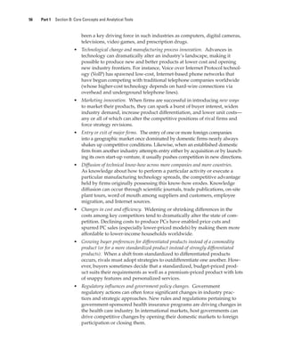 56 Part 1 Section B: Core Concepts and Analytical Tools
been a key driving force in such industries as computers, digital cameras,
televisions, video games, and prescription drugs.
• Technological change and manufacturing process innovation. Advances in
technology can dramatically alter an industry’s landscape, making it
possible to produce new and better products at lower cost and opening
new industry frontiers. For instance, Voice over Internet Protocol technol-
ogy (VoIP) has spawned low-cost, Internet-based phone networks that
have begun competing with traditional telephone companies worldwide
(whose higher-cost technology depends on hard-wire connections via
overhead and underground telephone lines).
• Marketing innovation. When firms are successful in introducing new ways
to market their products, they can spark a burst of buyer interest, widen
industry demand, increase product differentiation, and lower unit costs—
any or all of which can alter the competitive positions of rival firms and
force strategy revisions.
• Entry or exit of major firms. The entry of one or more foreign companies
into a geographic market once dominated by domestic firms nearly always
shakes up competitive conditions. Likewise, when an established domestic
firm from another industry attempts entry either by acquisition or by launch-
ing its own start-up venture, it usually pushes competition in new directions.
• Diffusion of technical know-how across more companies and more countries.
As knowledge about how to perform a particular activity or execute a
particular manufacturing technology spreads, the competitive advantage
held by firms originally possessing this know-how erodes. Knowledge
diffusion can occur through scientific journals, trade publications, on-site
plant tours, word of mouth among suppliers and customers, employee
migration, and Internet sources.
• Changes in cost and efficiency. Widening or shrinking differences in the
costs among key competitors tend to dramatically alter the state of com-
petition. Declining costs to produce PCs have enabled price cuts and
spurred PC sales (especially lower-priced models) by making them more
affordable to lower-income households worldwide.
• Growing buyer preferences for differentiated products instead of a commodity
product (or for a more standardized product instead of strongly differentiated
products). When a shift from standardized to differentiated products
occurs, rivals must adopt strategies to outdifferentiate one another. How-
ever, buyers sometimes decide that a standardized, budget-priced prod-
uct suits their requirements as well as a premium-priced product with lots
of snappy features and personalized services.
• Regulatory influences and government policy changes. Government
regulatory actions can often force significant changes in industry prac-
tices and strategic approaches. New rules and regulations pertaining to
government-sponsored health insurance programs are driving changes in
the health care industry. In international markets, host governments can
drive competitive changes by opening their domestic markets to foreign
participation or closing them.
gam12893_ch03_037-067.indd 56
gam12893_ch03_037-067.indd 56 11/14/13 11:19 AM
11/14/13 11:19 AM
Final PDF to printer
 