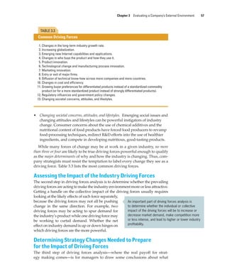 Chapter 3 Evaluating a Company’s External Environment 57
• Changing societal concerns, attitudes, and lifestyles. Emerging social issues and
changing attitudes and lifestyles can be powerful instigators of industry
change. Consumer concerns about the use of chemical additives and the
nutritional content of food products have forced food producers to revamp
food-processing techniques, redirect R&D efforts into the use of healthier
ingredients, and compete in developing nutritious, good-tasting products.
While many forces of change may be at work in a given industry, no more
than three or four are likely to be true driving forces powerful enough to qualify
as the major determinants of why and how the industry is changing. Thus, com-
pany strategists must resist the temptation to label every change they see as a
driving force. Table 3.3 lists the most common driving forces.
Assessing the Impact of the Industry Driving Forces
The second step in driving forces analysis is to determine whether the prevailing
driving forces are acting to make the industry environment more or less attractive.
Getting a handle on the collective impact of the driving forces usually requires
looking at the likely effects of each force separately,
because the driving forces may not all be pushing
change in the same direction. For example, two
driving forces may be acting to spur demand for
the industry’s product while one driving force may
be working to curtail demand. Whether the net
effect on industry demand is up or down hinges on
which driving forces are the more powerful.
Determining Strategy Changes Needed to Prepare
for the Impact of Driving Forces
The third step of driving forces analysis—where the real payoff for strat-
egy making comes—is for managers to draw some conclusions about what
An important part of driving forces analysis is
to determine whether the individual or collective
impact of the driving forces will be to increase or
decrease market demand, make competition more
or less intense, and lead to higher or lower industry
profitability.
1. Changes in the long-term industry growth rate.
2. Increasing globalization.
3. Emerging new Internet capabilities and applications.
4. Changes in who buys the product and how they use it.
5. Product innovation.
6. Technological change and manufacturing process innovation.
7. Marketing innovation.
8. Entry or exit of major firms.
9. Diffusion of technical know-how across more companies and more countries.
10. Changes in cost and efficiency.
11. Growing buyer preferences for differentiated products instead of a standardized commodity
product (or for a more standardized product instead of strongly differentiated products).
12. Regulatory influences and government policy changes.
13. Changing societal concerns, attitudes, and lifestyles.
TABLE 3.3
Common Driving Forces
gam12893_ch03_037-067.indd 57
gam12893_ch03_037-067.indd 57 11/14/13 11:19 AM
11/14/13 11:19 AM
Final PDF to printer
 