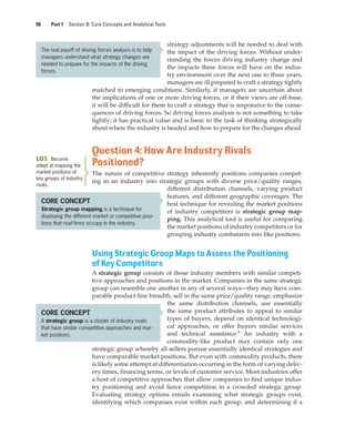 58 Part 1 Section B: Core Concepts and Analytical Tools
strategy adjustments will be needed to deal with
the impact of the driving forces. Without under-
standing the forces driving industry change and
the impacts these forces will have on the indus-
try environment over the next one to three years,
managers are ill prepared to craft a strategy tightly
matched to emerging conditions. Similarly, if managers are uncertain about
the implications of one or more driving forces, or if their views are off-base,
it will be difficult for them to craft a strategy that is responsive to the conse-
quences of driving forces. So driving forces analysis is not something to take
lightly; it has practical value and is basic to the task of thinking strategically
about where the industry is headed and how to prepare for the changes ahead.
Question 4: How Are Industry Rivals
Positioned?
The nature of competitive strategy inherently positions companies compet-
ing in an industry into strategic groups with diverse price/quality ranges,
different distribution channels, varying product
features, and different geographic coverages. The
best technique for revealing the market positions
of industry competitors is strategic group map-
ping. This analytical tool is useful for comparing
the market positions of industry competitors or for
grouping industry combatants into like positions.
Using Strategic Group Maps to Assess the Positioning
of Key Competitors
A strategic group consists of those industry members with similar competi-
tive approaches and positions in the market. Companies in the same strategic
group can resemble one another in any of several ways—they may have com-
parable product-line breadth, sell in the same price/quality range, emphasize
the same distribution channels, use essentially
the same product attributes to appeal to similar
types of buyers, depend on identical technologi-
cal approaches, or offer buyers similar services
and technical assistance.6
An industry with a
commodity-like product may contain only one
strategic group whereby all sellers pursue essentially identical strategies and
have comparable market positions. But even with commodity products, there
is likely some attempt at differentiation occurring in the form of varying deliv-
ery times, financing terms, or levels of customer service. Most industries offer
a host of competitive approaches that allow companies to find unique indus-
try positioning and avoid fierce competition in a crowded strategic group.
Evaluating strategy options entails examining what strategic groups exist,
identifying which companies exist within each group, and determining if a
LO3 Become
adept at mapping the
market positions of
key groups of industry
rivals.
CORE CONCEPT
Strategic group mapping is a technique for
displaying the different market or competitive posi-
tions that rival firms occupy in the industry.
The real payoff of driving forces analysis is to help
managers understand what strategy changes are
needed to prepare for the impacts of the driving
forces.
CORE CONCEPT
A strategic group is a cluster of industry rivals
that have similar competitive approaches and mar-
ket positions.
gam12893_ch03_037-067.indd 58
gam12893_ch03_037-067.indd 58 11/14/13 11:19 AM
11/14/13 11:19 AM
Final PDF to printer
 