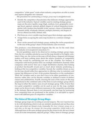 Chapter 3 Evaluating a Company’s External Environment 59
competitive “white space” exists where industry competitors are able to create
and capture altogether new demand.
The procedure for constructing a strategic group map is straightforward:
• Identify the competitive characteristics that delineate strategic approaches
used in the industry. Typical variables used in creating strategic group
maps are the price/quality range (high, medium, low), geographic cover-
age (local, regional, national, global), degree of vertical integration (none,
partial, full), product-line breadth (wide, narrow), choice of distribution
channels (retail, wholesale, Internet, multiple channels), and degree of
service offered (no-frills, limited, full).
• Plot firms on a two-variable map based upon their strategic approaches.
• Assign firms occupying the same map location to a common strategic
group.
• Draw circles around each strategic group, making the circles proportional
to the size of the group’s share of total industry sales revenues.
This produces a two-dimensional diagram like the one for the retail chain
store industry in Concepts & Connections 3.1.
Several guidelines need to be observed in creating strategic group maps.
First, the two variables selected as axes for the map should not be highly corre-
lated; if they are, the circles on the map will fall along a diagonal and strategy
makers will learn nothing more about the relative positions of competitors
than they would by considering just one of the variables. For instance, if
companies with broad product lines use multiple distribution channels while
companies with narrow lines use a single distribution channel, then looking
at product line-breadth reveals just as much about industry positioning as
looking at the two competitive variables. Second, the variables chosen as axes
for the map should reflect key approaches to offering value to customers and
expose big differences in how rivals position themselves in the marketplace.
Third, the variables used as axes don’t have to be either quantitative or con-
tinuous; rather, they can be discrete variables or defined in terms of distinct
classes and combinations. Fourth, drawing the sizes of the circles on the map
proportional to the combined sales of the firms in each strategic group allows
the map to reflect the relative sizes of each strategic group. Fifth, if more than
two good competitive variables can be used as axes for the map, multiple
maps can be drawn to give different exposures to the competitive positioning
in the industry. Because there is not necessarily one best map for portraying
how competing firms are positioned in the market, it is advisable to experi-
ment with different pairs of competitive variables.
The Value of Strategic Group Maps
Strategic group maps are revealing in several respects. The most important has
to do with identifying which rivals are similarly positioned and are thus close
rivals and which are distant rivals. Generally, the closer strategic groups are to
each other on the map, the stronger the cross-group competitive rivalry tends to be.
Although firms in the same strategic group are the closest rivals, the next closest
rivals are in the immediately adjacent groups.7
Often, firms in strategic groups
gam12893_ch03_037-067.indd 59
gam12893_ch03_037-067.indd 59 11/14/13 11:19 AM
11/14/13 11:19 AM
Final PDF to printer
 