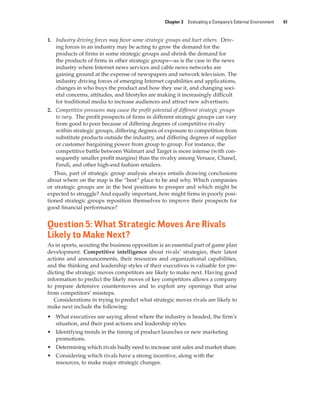 Chapter 3 Evaluating a Company’s External Environment 61
1. Industry driving forces may favor some strategic groups and hurt others. Driv-
ing forces in an industry may be acting to grow the demand for the
products of firms in some strategic groups and shrink the demand for
the products of firms in other strategic groups—as is the case in the news
industry where Internet news services and cable news networks are
gaining ground at the expense of newspapers and network television. The
industry driving forces of emerging Internet capabilities and applications,
changes in who buys the product and how they use it, and changing soci-
etal concerns, attitudes, and lifestyles are making it increasingly difficult
for traditional media to increase audiences and attract new advertisers.
2. Competitive pressures may cause the profit potential of different strategic groups
to vary. The profit prospects of firms in different strategic groups can vary
from good to poor because of differing degrees of competitive rivalry
within strategic groups, differing degrees of exposure to competition from
substitute products outside the industry, and differing degrees of supplier
or customer bargaining power from group to group. For instance, the
competitive battle between Walmart and Target is more intense (with con-
sequently smaller profit margins) than the rivalry among Versace, Chanel,
Fendi, and other high-end fashion retailers.
Thus, part of strategic group analysis always entails drawing conclusions
about where on the map is the “best” place to be and why. Which companies
or strategic groups are in the best positions to prosper and which might be
expected to struggle? And equally important, how might firms in poorly posi-
tioned strategic groups reposition themselves to improve their prospects for
good financial performance?
Question 5: What Strategic Moves Are Rivals
Likely to Make Next?
As in sports, scouting the business opposition is an essential part of game plan
development. Competitive intelligence about rivals’ strategies, their latest
actions and announcements, their resources and organizational capabilities,
and the thinking and leadership styles of their executives is valuable for pre-
dicting the strategic moves competitors are likely to make next. Having good
information to predict the likely moves of key competitors allows a company
to prepare defensive countermoves and to exploit any openings that arise
from competitors’ missteps.
Considerations in trying to predict what strategic moves rivals are likely to
make next include the following:
• What executives are saying about where the industry is headed, the firm’s
situation, and their past actions and leadership styles.
• Identifying trends in the timing of product launches or new marketing
promotions.
• Determining which rivals badly need to increase unit sales and market share.
• Considering which rivals have a strong incentive, along with the
resources, to make major strategic changes.
gam12893_ch03_037-067.indd 61
gam12893_ch03_037-067.indd 61 11/14/13 11:19 AM
11/14/13 11:19 AM
Final PDF to printer
 