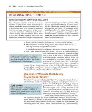 62 Part 1 Section B: Core Concepts and Analytical Tools
• Knowing which rivals are likely to enter new geographic markets.
• Deciding which rivals are strong candidates to expand their product
offerings and enter new product segments.
To succeed in predicting a competitor’s next moves, company strategists need
to have a good understanding of each rival’s situation, its pattern of behavior
and preferences in responding to prior strategic
attacks, what its best strategic options are, and how
rival management measures success. Doing the
necessary detective work can be tedious and time-
consuming, but scouting competitors well enough
to anticipate their next moves allows managers to
prepare effective countermoves and to take rivals’ probable actions into account
in crafting their own offensive strategies.9
Concepts & Connections 3.2 discusses
the ethical limits to gathering competitive intelligence.
Question 6: What Are the Industry
Key Success Factors?
An industry’s key success factors (KSFs) are those competitive factors that most
affect industry members’ ability to prosper in the marketplace. Key success
factors may include particular strategy elements,
product attributes, resources, competitive capabili-
ties, or intangible assets. KSFs by their very nature
are so important to future competitive success that
all firms in the industry must pay close attention to
them or risk an eventual exit from the industry.
In the ready-to-wear apparel industry, the KSFs
are appealing designs and color combinations, low-cost manufacturing, a
strong network of retailers or company-owned stores, distribution capabilities
that allow stores to keep the best-selling items in stock, and advertisements that
effectively convey the brand’s image. These attributes and capabilities apply
CONCEPTS & CONNECTIONS 3.2
BUSINESS ETHICS AND COMPETITIVE INTELLIGENCE
Those who gather competitive intelligence on rivals can
sometimes cross the fine line between honest inquiry and
unethical or even illegal behavior. For example, calling rivals
to get information about prices, the dates of new-product
introductions, or wage and salary levels is legal, but mis-
representing one’s company affiliation during such calls is
unethical. Pumping rivals’ representatives at trade shows
is ethical only if one wears a name tag with accurate com-
pany affiliation indicated. Avon Products at one point secured
information about its biggest rival, Mary Kay Cosmetics (MKC),
by having its personnel search through the garbage bins out-
side MKC’s headquarters.8
When MKC officials learned of the
action and sued, Avon claimed it did nothing illegal because
a 1988 Supreme Court ruling declared that trash left on public
property (in this case, a sidewalk) was anyone’s for the taking.
Avon even produced a videotape of its removal of the trash at
the MKC site. Avon won the lawsuit—but Avon’s action, while
legal, scarcely qualifies as ethical.
Studying competitors’ past behavior and prefer-
ences provides a valuable assist in anticipating
what moves rivals are likely to make next and out-
maneuvering them in the marketplace.
CORE CONCEPT
Key success factors are the strategy elements,
product attributes, competitive capabilities, or
intangible assets with the greatest impact on future
success in the marketplace.
gam12893_ch03_037-067.indd 62
gam12893_ch03_037-067.indd 62 11/14/13 11:19 AM
11/14/13 11:19 AM
Final PDF to printer
 