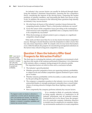 64 Part 1 Section B: Core Concepts and Analytical Tools
An industry’s key success factors can usually be deduced through identi-
fying the industry’s dominant characteristics, assessing the five competitive
forces, considering the impacts of the driving forces, comparing the market
positions of industry members, and forecasting the likely next moves of key
rivals. In addition, the answers to the following three questions help identify
an industry’s key success factors:
1. On what basis do buyers of the industry’s product choose between the
competing brands of sellers? That is, what product attributes are crucial?
2. Given the nature of the competitive forces prevailing in the marketplace,
what resources and competitive capabilities does a company need to have
to be competitively successful?
3. What shortcomings are almost certain to put a company at a significant
competitive disadvantage?
Only rarely are there more than five or six key factors for future competitive
success. Managers should therefore resist the temptation to label a factor that
has only minor importance a KSF. To compile a list of every factor that matters
even a little bit defeats the purpose of concentrating management attention on
the factors truly critical to long-term competitive success.
Question 7: Does the Industry Offer Good
Prospects for Attractive Profits?
The final step in evaluating the industry and competitive environment is boil-
ing down the results of the analyses performed in Questions 1–6 to determine
if the industry offers a company strong prospects for attractive profits.
The important factors on which to base such a conclusion include:
• The industry’s growth potential.
• Whether powerful competitive forces are squeezing industry profitability
to subpar levels and whether competition appears destined to grow stron-
ger or weaker.
• Whether industry profitability will be favorably or unfavorably affected
by the prevailing driving forces.
• The company’s competitive position in the industry vis-à-vis rivals. (Well-
entrenched leaders or strongly positioned contenders have a much better
chance of earning attractive margins than those fighting a steep uphill
battle.)
• How competently the company performs industry key success factors.
It is a mistake to think of a particular industry
as being equally attractive or unattractive to all
industry participants and all potential entrants.
Conclusions have to be drawn from the perspec-
tive of a particular company. Industries attractive
to insiders may be unattractive to outsiders. Indus-
try environments unattractive to weak competitors
LO4 Learn how to
determine whether
an industry’s outlook
presents a company
with sufficiently
attractive opportunities
for growth and
profitability.
The degree to which an industry is attractive or
unattractive is not the same for all industry partici-
pants and potential new entrants. The attractive-
ness of an industry depends on the degree of fit
between a company’s competitive capabilities and
industry key success factors.
gam12893_ch03_037-067.indd 64
gam12893_ch03_037-067.indd 64 11/14/13 11:19 AM
11/14/13 11:19 AM
Final PDF to printer
 