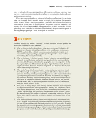 Chapter 3 Evaluating a Company’s External Environment 65
may be attractive to strong competitors. A favorably positioned company may
survey a business environment and see a host of opportunities that weak com-
petitors cannot capture.
When a company decides an industry is fundamentally attractive, a strong
case can be made that it should invest aggressively to capture the opportu-
nities it sees. When a strong competitor concludes an industry is relatively
unattractive, it may elect to simply protect its present position, investing cau-
tiously if at all, and begin looking for opportunities in other industries. A com-
petitively weak company in an unattractive industry may see its best option as
finding a buyer, perhaps a rival, to acquire its business.
KEY POINTS
Thinking strategically about a company’s external situation involves probing for
answers to the following eight questions:
1. What are the strategically relevant factors in the macro-environment? Industries dif-
fer as to how they are affected by conditions in the broad macro-environment.
PESTEL analysis of the political, economic, sociocultural, technological, envi-
ronmental/ecological, and legal/regulatory factors provides a framework for
approaching this issue systematically.
2. What are the industry’s dominant economic features? Industries may also differ sig-
nificantly on such factors as market size and growth rate, the number and rela-
tive sizes of both buyers and sellers, the geographic scope of competitive rivalry,
the degree of product differentiation, the speed of product innovation, demand-
supply conditions, the extent of vertical integration, and the extent of scale econ-
omies and learning curve effects.
3. What kinds of competitive forces are industry members facing, and how strong is each
force? The strength of competition is a composite of five forces: (1) competitive
pressures stemming from buyer bargaining power and seller-buyer collaboration,
(2) competitive pressures associated with the sellers of substitutes, (3) competi-
tive pressures stemming from supplier bargaining power and supplier-seller col-
laboration, (4) competitive pressures associated with the threat of new entrants
into the market, and (5) competitive pressures stemming from the competitive
jockeying among industry rivals.
4. What forces are driving changes in the industry, and what impact will these changes have
on competitive intensity and industry profitability? Industry and competitive condi-
tions change because forces are in motion that create incentives or pressures for
change. The first phase is to identify the forces that are driving industry change.
The second phase of driving forces analysis is to determine whether the driving
forces, taken together, are acting to make the industry environment more or less
attractive.
5. What market positions do industry rivals occupy—who is strongly positioned and who
is not? Strategic group mapping is a valuable tool for understanding the similari-
ties and differences inherent in the market positions of rival companies. Rivals in
the same or nearby strategic groups are close competitors, whereas companies in
distant strategic groups usually pose little or no immediate threat. Some strategic
groups are more favorable than others. The profit potential of different strategic
gam12893_ch03_037-067.indd 65
gam12893_ch03_037-067.indd 65 11/14/13 11:19 AM
11/14/13 11:19 AM
Final PDF to printer
 