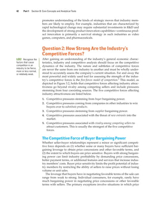 42 Part 1 Section B: Core Concepts and Analytical Tools
promotes understanding of the kinds of strategic moves that industry mem-
bers are likely to employ. For example, industries that are characterized by
rapid technological change may require substantial investments in R&D and
the development of strong product innovation capabilities—continuous prod-
uct innovation is primarily a survival strategy in such industries as video
games, computers, and pharmaceuticals.
Question 2: How Strong Are the Industry’s
Competitive Forces?
After gaining an understanding of the industry’s general economic charac-
teristics, industry and competitive analysis should focus on the competitive
dynamics of the industry. The nature and subtleties of competitive forces
are never the same from one industry to another and must be wholly under-
stood to accurately assess the company’s current situation. Far and away the
most powerful and widely used tool for assessing the strength of the indus-
try’s competitive forces is the five-forces model of competition.1
This model, as
depicted in Figure 3.2, holds that competitive forces affecting industry attrac-
tiveness go beyond rivalry among competing sellers and include pressures
stemming from four coexisting sources. The five competitive forces affecting
industry attractiveness are listed below.
1. Competitive pressures stemming from buyer bargaining power.
2. Competitive pressures coming from companies in other industries to win
buyers over to substitute products.
3. Competitive pressures stemming from supplier bargaining power.
4. Competitive pressures associated with the threat of new entrants into the
market.
5. Competitive pressures associated with rivalry among competing sellers to
attract customers. This is usually the strongest of the five competitive
forces.
The Competitive Force of Buyer Bargaining Power
Whether seller-buyer relationships represent a minor or significant competi-
tive force depends on (1) whether some or many buyers have sufficient bar-
gaining leverage to obtain price concessions and other favorable terms, and
(2) the extent to which buyers are price sensitive. Buyers with strong bargain-
ing power can limit industry profitability by demanding price concessions,
better payment terms, or additional features and services that increase indus-
try members’ costs. Buyer price sensitivity limits the profit potential of indus-
try members by restricting the ability of sellers to raise prices without losing
volume or unit sales.
The leverage that buyers have in negotiating favorable terms of the sale can
range from weak to strong. Individual consumers, for example, rarely have
much bargaining power in negotiating price concessions or other favorable
terms with sellers. The primary exceptions involve situations in which price
LO2 Recognize the
factors that cause
competition in an
industry to be fierce,
more or less normal,
or relatively weak.
gam12893_ch03_037-067.indd 42
gam12893_ch03_037-067.indd 42 11/14/13 11:19 AM
11/14/13 11:19 AM
Final PDF to printer
 