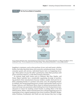 Chapter 3 Evaluating a Company’s External Environment 43
haggling is customary, such as the purchase of new and used motor vehicles,
homes, and other big-ticket items such as jewelry and pleasure boats. For most
consumer goods and services, individual buyers have no bargaining lever-
age—their option is to pay the seller’s posted price, delay their purchase until
prices and terms improve, or take their business elsewhere.
In contrast, large retail chains such as Walmart, Best Buy, Staples, and
Home Depot typically have considerable negotiating leverage in purchas-
ing products from manufacturers because retailers usually stock just two or
three competing brands of a product and rarely carry all competing brands.
In addition, the strong bargaining power of major supermarket chains such as
Kroger, Safeway, and Albertsons allows them to demand promotional allow-
ances and lump-sum payments (called slotting fees) from food products man-
ufacturers in return for stocking certain brands or putting them in the best
shelf locations. Motor vehicle manufacturers have strong bargaining power in
negotiating to buy original equipment tires from Goodyear, Michelin, Bridge-
stone/Firestone, Continental, and Pirelli not only because they buy in large
Rivalry among
Competing
Sellers
Competitive pressures
created by the jockeying
of rival sellers for
better market position
and competitive
advantage
Buyers
Competitive
pressures
stemming
from
seller-
buyer
collaboration
and
bargaining
Competitive
pressures
stemming
from
supplier-
seller
collaboration
and
bargaining
Competitive pressures coming from
the threat of entry of new rivals
Suppliers of Raw
Materials, Parts,
Components,
or Other
Resource Inputs
Competitive pressures coming from
the market attempts of outsiders to
win buyers over to their products
Firms in Other
Industries Offering
Substitute Products
Potential New
Entrants
FIGURE 3.2 The Five-Forces Model of Competition
Sources: Based on Michael E. Porter, “How Competitive Forces Shape Strategy,” Harvard Business Review 57, no. 2 (March–April 1979), pp. 137–45;
and Michael E. Porter, “The Five Competitive Forces That Shape Strategy,” Harvard Business Review 86, no. 1 (January 2008), pp. 80–86.
gam12893_ch03_037-067.indd 43
gam12893_ch03_037-067.indd 43 11/14/13 11:19 AM
11/14/13 11:19 AM
Final PDF to printer
 