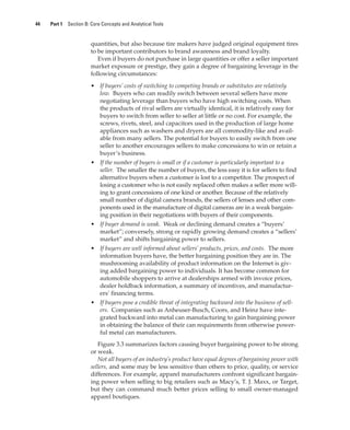 44 Part 1 Section B: Core Concepts and Analytical Tools
quantities, but also because tire makers have judged original equipment tires
to be important contributors to brand awareness and brand loyalty.
Even if buyers do not purchase in large quantities or offer a seller important
market exposure or prestige, they gain a degree of bargaining leverage in the
following circumstances:
• If buyers’ costs of switching to competing brands or substitutes are relatively
low. Buyers who can readily switch between several sellers have more
negotiating leverage than buyers who have high switching costs. When
the products of rival sellers are virtually identical, it is relatively easy for
buyers to switch from seller to seller at little or no cost. For example, the
screws, rivets, steel, and capacitors used in the production of large home
appliances such as washers and dryers are all commodity-like and avail-
able from many sellers. The potential for buyers to easily switch from one
seller to another encourages sellers to make concessions to win or retain a
buyer’s business.
• If the number of buyers is small or if a customer is particularly important to a
seller. The smaller the number of buyers, the less easy it is for sellers to find
alternative buyers when a customer is lost to a competitor. The prospect of
losing a customer who is not easily replaced often makes a seller more will-
ing to grant concessions of one kind or another. Because of the relatively
small number of digital camera brands, the sellers of lenses and other com-
ponents used in the manufacture of digital cameras are in a weak bargain-
ing position in their negotiations with buyers of their components.
• If buyer demand is weak. Weak or declining demand creates a “buyers’
market”; conversely, strong or rapidly growing demand creates a “sellers’
market” and shifts bargaining power to sellers.
• If buyers are well informed about sellers’ products, prices, and costs. The more
information buyers have, the better bargaining position they are in. The
mushrooming availability of product information on the Internet is giv-
ing added bargaining power to individuals. It has become common for
automobile shoppers to arrive at dealerships armed with invoice prices,
dealer holdback information, a summary of incentives, and manufactur-
ers’ financing terms.
• If buyers pose a credible threat of integrating backward into the business of sell-
ers. Companies such as Anheuser-Busch, Coors, and Heinz have inte-
grated backward into metal can manufacturing to gain bargaining power
in obtaining the balance of their can requirements from otherwise power-
ful metal can manufacturers.
Figure 3.3 summarizes factors causing buyer bargaining power to be strong
or weak.
Not all buyers of an industry’s product have equal degrees of bargaining power with
sellers, and some may be less sensitive than others to price, quality, or service
differences. For example, apparel manufacturers confront significant bargain-
ing power when selling to big retailers such as Macy’s, T. J. Maxx, or Target,
but they can command much better prices selling to small owner-managed
apparel boutiques.
gam12893_ch03_037-067.indd 44
gam12893_ch03_037-067.indd 44 11/14/13 11:19 AM
11/14/13 11:19 AM
Final PDF to printer
 